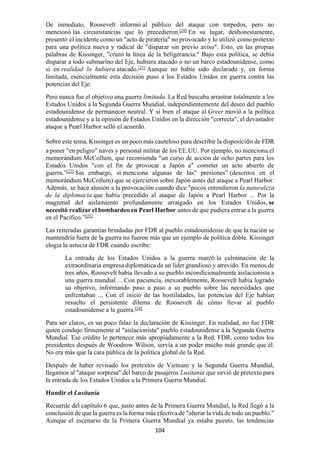 104
De inmediato, Roosevelt informó al público del ataque con torpedos, pero no
mencionó las circunstancias que lo precedieron.[20]
En su lugar, deshonestamente,
presentó el incidente como un "acto de piratería" no provocado y lo utilizó como pretexto
para una política nueva y radical de "disparar sin previo aviso". Esto, en las propias
palabras de Kissinger, "cruzó la línea de la beligerancia." Bajo esta política, se debía
disparar a todo submarino del Eje, hubiera atacado o no un barco estadounidense, como
si en realidad lo hubiera atacado.[21]
Aunque no había sido declarada y, en forma
limitada, esencialmente esta decisión puso a los Estados Unidos en guerra contra las
potencias del Eje.
Pero nunca fue el objetivo una guerra limitada. La Red buscaba arrastrar totalmente a los
Estados Unidos a la Segunda Guerra Mundial, independientemente del deseo del pueblo
estadounidense de permanecer neutral. Y si bien el ataque al Greer movió a la política
estadounidense y a la opinión de Estados Unidos en la dirección "correcta", el devastador
ataque a Pearl Harbor selló el acuerdo.
Sobre este tema, Kissinger es un poco más cauteloso para describir la disposición de FDR
a poner "en peligro" naves y personal militar de los EE.UU. Por ejemplo, no menciona el
memorándum McCollum, que recomienda "un curso de acción de ocho partes para los
Estados Unidos "con el fin de provocar a Japón a" cometer un acto abierto de
guerra.”[22]
Sin embargo, sí menciona algunas de las" presiones” (descritos en el
memorándum McCollum) que se ejercieron sobre Japón antes del ataque a Pearl Harbor.
Además, se hace alusión a la provocación cuando dice "pocos entendieron la naturaleza
de la diplomacia que había precedido al ataque de Japón a Pearl Harbor ... Por la
magnitud del aislamiento profundamente arraigado en los Estados Unidos, se
necesitó realizar el bombardeo en Pearl Harbor antes de que pudiera entrar a la guerra
en el Pacífico.”[23]
Las reiteradas garantías brindadas por FDR al pueblo estadounidense de que la nación se
mantendría fuera de la guerra no fueron más que un ejemplo de política doble. Kissinger
elogia la astucia de FDR cuando escribe:
La entrada de los Estados Unidos a la guerra marcó la culminación de la
extraordinaria empresa diplomática de un líder grandioso y atrevido. En menos de
tres años, Roosevelt había llevado a su pueblo incondicionalmente aislacionista a
una guerra mundial ... Con paciencia, inexorablemente, Roosevelt había logrado
su objetivo, informando paso a paso a su pueblo sobre las necesidades que
enfrentaban ... Con el inicio de las hostilidades, las potencias del Eje habían
resuelto el persistente dilema de Roosevelt de cómo llevar al pueblo
estadounidense a la guerra.[24]
Para ser claros, es un poco falaz la declaración de Kissinger. En realidad, no fue FDR
quien condujo firmemente al "aislacionista" pueblo estadounidense a la Segunda Guerra
Mundial. Ese crédito le pertenece más apropiadamente a la Red. FDR, como todos los
presidentes después de Woodrow Wilson, servía a un poder mucho más grande que él.
No era más que la cara pública de la política global de la Red.
Después de haber revisado los pretextos de Vietnam y la Segunda Guerra Mundial,
llegamos al "ataque sorpresa" del barco de pasajeros Lusitania que sirvió de pretexto para
la entrada de los Estados Unidos a la Primera Guerra Mundial.
Hundir el Lusitania
Recuerde del capítulo 6 que, justo antes de la Primera Guerra Mundial, la Red llegó a la
conclusión de que la guerra es la forma más efectiva de "alterar la vida de todo un pueblo."
Aunque el escenario de la Primera Guerra Mundial ya estaba puesto, las tendencias
 