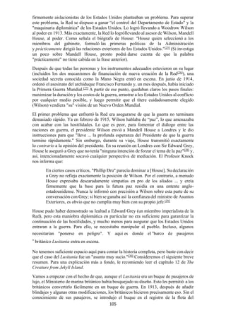 105
firmemente aislacionistas de los Estados Unidos planteaban un problema. Para superar
este problema, la Red se dispuso a ganar “el control del Departamento de Estado" y la
"maquinaria diplomática" de los Estados Unidos. Lo logró llevando a Woodrow Wilson
al poder en 1913. Más exactamente, la Red lo logróllevando al asesor de Wilson, Mandell
House, al poder. Como señala el biógrafo de House: "House quien seleccionó a los
miembros del gabinete, formuló las primeras políticas de la Administración
y prácticamente dirigió las relaciones exteriores de los Estados Unidos."[25]
(Si investiga
un poco sobre Mandell House, pronto podrá darse cuenta de que la palabra
"prácticamente" no tiene cabida en la frase anterior).
Después de que todas las personas y los instrumentos adecuados estuvieron en su lugar
(incluidos los dos mecanismos de financiación de nueva creación de la Red[26]
), una
sociedad secreta conocida como la Mano Negra entró en escena. En junio de 1914,
ordenó el asesinato del archiduque Francisco Fernando y, un mes después, había iniciado
la Primera Guerra Mundial.[27]
A partir de ese punto, quedaban claros los pasos finales:
maximizar la duración y los costos de la guerra, arrastrar a los Estados Unidos al conflicto
por cualquier medio posible, y luego permitir que el títere cuidadosamente elegido
(Wilson) vendiera "su" visión de un Nuevo Orden Mundial.
El primer problema que enfrentó la Red era asegurarse de que la guerra no terminara
demasiado rápido. Ya en febrero de 1915, Wilson hablaba de “paz”, lo que amenazaba
con acabar con las hostilidades. Lo que es peor, para fomentar el diálogo entre las
naciones en guerra, el presidente Wilson envió a Mandell House a Londres y le dio
instrucciones para que "lleve ... la profunda esperanza del Presidente de que la guerra
termine rápidamente." Sin embargo, durante su viaje, House transmitió exactamente
lo contrario a la opinión del presidente. En su reunión en Londres con Sir Edward Grey,
House le aseguró a Grey que no tenía "ninguna intención de forzar el tema de la paz"[28]
y,
así, intencionadamente socavó cualquier perspectiva de mediación. El Profesor Knock
nos informa que:
En ciertos casos críticos, "Phillip Dru" parecía dominar a [House]. Su declaración
a Grey no refleja exactamente la posición de Wilson. Por el contrario, a menudo
House expresaba descaradamente simpatías en pro de los aliados ... y creía
firmemente que la base para la futura paz residía en una entente anglo-
estadounidense. Nunca le informó con precisión a Wilson sobre esta parte de su
conversación con Grey; si bien se ganaba así la confianza del ministro de Asuntos
Exteriores, es obvio que no cumplía muy bien con su propio jefe.[29]
House pudo haber demostrado su lealtad a Edward Grey (un miembro imperialista de la
Red), pero esta maniobra diplomática en particular no era suficiente para garantizar la
continuación de las hostilidades, y mucho menos para asegurar que los Estados Unidos
entraran a la guerra. Para ello, se necesitaba manipular al pueblo. Incluso, algunos
necesitarían "ponerse en peligro". Y aquí es donde el “barco de pasajeros
” británico Lusitania entra en escena.
No tenemos suficiente espacio aquí para contar la historia completa, pero baste con decir
que el caso del Lusitania fue un "asunto muy sucio."[30]
Consideremos el siguiente breve
resumen. Para una explicación más a fondo, le recomiendo leer el capítulo 12 de The
Creature from Jekyll Island.
Vamos a empezar con el hecho de que, aunque el Lusitania era un buque de pasajeros de
lujo, el Ministerio de marina británico había bosquejado su diseño. Esto les permitió a los
británicos convertirlo fácilmente en un buque de guerra. En 1913, después de añadir
blindajes y algunas otras modificaciones, los británicos hicieron precisamente eso. Sin el
conocimiento de sus pasajeros, se introdujo el buque en el registro de la flota del
 