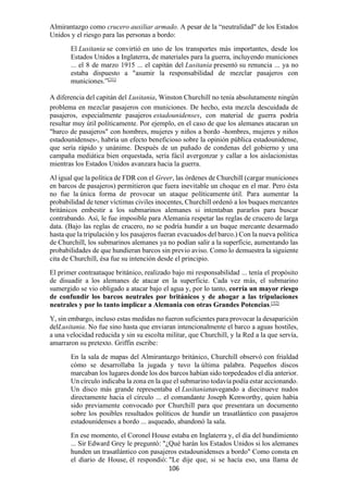 106
Almirantazgo como crucero auxiliar armado. A pesar de la “neutralidad" de los Estados
Unidos y el riesgo para las personas a bordo:
El Lusitania se convirtió en uno de los transportes más importantes, desde los
Estados Unidos a Inglaterra, de materiales para la guerra, incluyendo municiones
... el 8 de marzo 1915 ... el capitán del Lusitania presentó su renuncia ... ya no
estaba dispuesto a "asumir la responsabilidad de mezclar pasajeros con
municiones.”[31]
A diferencia del capitán del Lusitania, Winston Churchill no tenía absolutamente ningún
problema en mezclar pasajeros con municiones. De hecho, esta mezcla descuidada de
pasajeros, especialmente pasajeros estadounidenses, con material de guerra podría
resultar muy útil políticamente. Por ejemplo, en el caso de que los alemanes atacaran un
"barco de pasajeros" con hombres, mujeres y niños a bordo -hombres, mujeres y niños
estadounidenses-, habría un efecto beneficioso sobre la opinión pública estadounidense,
que sería rápido y unánime. Después de un puñado de condenas del gobierno y una
campaña mediática bien orquestada, sería fácil avergonzar y callar a los aislacionistas
mientras los Estados Unidos avanzara hacia la guerra.
Al igual que la política de FDR con el Greer, las órdenes de Churchill (cargar municiones
en barcos de pasajeros) permitieron que fuera inevitable un choque en el mar. Pero ésta
no fue la única forma de provocar un ataque políticamente útil. Para aumentar la
probabilidad de tener víctimas civiles inocentes, Churchill ordenó a los buques mercantes
británicos embestir a los submarinos alemanes si intentaban pararlos para buscar
contrabando. Así, le fue imposible para Alemania respetar las reglas de crucero de larga
data. (Bajo las reglas de crucero, no se podría hundir a un buque mercante desarmado
hasta que la tripulación y los pasajeros fueran evacuados del barco.) Con la nueva política
de Churchill, los submarinos alemanes ya no podían salir a la superficie, aumentando las
probabilidades de que hundieran barcos sin previo aviso. Como lo demuestra la siguiente
cita de Churchill, ésa fue su intención desde el principio.
El primer contraataque británico, realizado bajo mi responsabilidad ... tenía el propósito
de disuadir a los alemanes de atacar en la superficie. Cada vez más, el submarino
sumergido se vio obligado a atacar bajo el agua y, por lo tanto, corría un mayor riesgo
de confundir los barcos neutrales por británicos y de ahogar a las tripulaciones
neutrales y por lo tanto implicar a Alemania con otras Grandes Potencias.[32]
Y, sin embargo, incluso estas medidas no fueron suficientes para provocar la desaparición
delLusitania. No fue sino hasta que enviaran intencionalmente el barco a aguas hostiles,
a una velocidad reducida y sin su escolta militar, que Churchill, y la Red a la que servía,
amarraron su pretexto. Griffin escribe:
En la sala de mapas del Almirantazgo británico, Churchill observó con frialdad
cómo se desarrollaba la jugada y tuvo la última palabra. Pequeños discos
marcaban los lugares donde los dos barcos habían sido torpedeados el día anterior.
Un círculo indicaba la zona en la que el submarino todavía podía estar accionando.
Un disco más grande representaba el Lusitanianavegando a diecinueve nudos
directamente hacia el círculo ... el comandante Joseph Kenworthy, quien había
sido previamente convocado por Churchill para que presentara un documento
sobre los posibles resultados políticos de hundir un trasatlántico con pasajeros
estadounidenses a bordo ... asqueado, abandonó la sala.
En ese momento, el Coronel House estaba en Inglaterra y, el día del hundimiento
... Sir Edward Grey le preguntó: "¿Qué harán los Estados Unidos si los alemanes
hunden un trasatlántico con pasajeros estadounidenses a bordo" Como consta en
el diario de House, él respondió: "Le dije que, si se hacía eso, una llama de
 