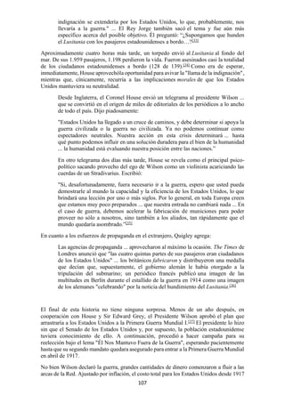 107
indignación se extendería por los Estados Unidos, lo que, probablemente, nos
llevaría a la guerra." ... El Rey Jorge también sacó el tema y fue aún más
específico acerca del posible objetivo. Él preguntó: “¿Supongamos que hunden
el Lusitania con los pasajeros estadounidenses a bordo…?[33]
Aproximadamente cuatro horas más tarde, un torpedo envió al Lusitania al fondo del
mar. De sus 1.959 pasajeros, 1.198 perdieron la vida. Fueron asesinados casi la totalidad
de los ciudadanos estadounidenses a bordo (128 de 139).[34]
Como era de esperar,
inmediatamente, House aprovechóla oportunidad para avivar la "llama de la indignación",
mientras que, cínicamente, recurría a las implicaciones morales de que los Estados
Unidos mantuviera su neutralidad.
Desde Inglaterra, el Coronel House envió un telegrama al presidente Wilson ...
que se convirtió en el origen de miles de editoriales de los periódicos a lo ancho
de todo el país. Dijo piadosamente:
"Estados Unidos ha llegado a un cruce de caminos, y debe determinar si apoya la
guerra civilizada o la guerra no civilizada. Ya no podemos continuar como
espectadores neutrales. Nuestra acción en esta crisis determinará ... hasta
qué punto podemos influir en una solución duradera para el bien de la humanidad
... la humanidad está evaluando nuestra posición entre las naciones.”
En otro telegrama dos días más tarde, House se revela como el principal psico-
político sacando provecho del ego de Wilson como un violinista acariciando las
cuerdas de un Stradivarius. Escribió:
"Si, desafortunadamente, fuera necesario ir a la guerra, espero que usted pueda
demostrarle al mundo la capacidad y la eficiencia de los Estados Unidos, lo que
brindará una lección por uno o más siglos. Por lo general, en toda Europa creen
que estamos muy poco preparados ... que nuestra entrada no cambiará nada ... En
el caso de guerra, debemos acelerar la fabricación de municiones para poder
proveer no sólo a nosotros, sino también a los aliados, tan rápidamente que el
mundo quedaría asombrado.”[35]
En cuanto a los esfuerzos de propaganda en el extranjero, Quigley agrega:
Las agencias de propaganda ... aprovecharon al máximo la ocasión. The Times de
Londres anunció que "las cuatro quintas partes de sus pasajeros eran ciudadanos
de los Estados Unidos" ... los británicos fabricaron y distribuyeron una medalla
que decían que, supuestamente, el gobierno alemán le había otorgado a la
tripulación del submarino; un periódico francés publicó una imagen de las
multitudes en Berlín durante el estallido de la guerra en 1914 como una imagen
de los alemanes "celebrando" por la noticia del hundimiento del Lusitania.[36]
El final de esta historia no tiene ninguna sorpresa. Menos de un año después, en
cooperación con House y Sir Edward Grey, el Presidente Wilson aprobó el plan que
arrastraría a los Estados Unidos a la Primera Guerra Mundial I.[37]
El presidente lo hizo
sin que el Senado de los Estados Unidos y, por supuesto, la población estadounidense
tuviera conocimiento de ello. A continuación, procedió a hacer campaña para su
reelección bajo el lema "Él Nos Mantuvo Fuera de la Guerra", esperando pacientemente
hasta que su segundo mandato quedara asegurado para entrar a la Primera Guerra Mundial
en abril de 1917.
No bien Wilson declaró la guerra, grandes cantidades de dinero comenzaron a fluir a las
arcas de la Red. Ajustado por inflación, el costo total para los Estados Unidos desde 1917
 