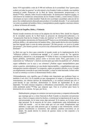 108
hasta 1919 equivaldría a más de $ 500 mil millones de la actualidad. Esta "guerra para
acabar con todas las guerras" no sólo enterró a los Estados Unidos en deuda, sino también
aumentó el poder financiero de la Red de forma directamente proporcional a la
deuda.[38]
Pero, además, hubo beneficiosadicionales. Se destruyeron imperios rivales, se
subvirtieron las tendencias aislacionistas de los Estados Unidos, y tomó forma el marco
inicial para un nuevo orden mundial. Nada de esto ocurriópor casualidad; cada uno de los
pasos fue cuidadosamente planeado para producir el resultado deseado. Y así usted puede
ver cómo un puñado de hombres falsos y manipuladores puede engañar a naciones enteras
y alterar la historia del mundo.
Un Siglo de Engaños, Robo, y Violencia
Hemos tocado montones de temas en las páginas de este breve libro: desde los orígenes
de la sociedad secreta de la Red hasta su proyecto de destrucción-soberanía y la
"recuperación final de los Estados Unidos de América" en 1913[39]
; del flagrante fraude
de sus principales mecanismos de financiación[40]
hasta su uso de dictadores despiadados,
políticas dobles, y de operaciones de bandera falsa. ¿Qué puede decirse de estos hombres
que han logrado tanto a costa de tantas personas? ¿Se han ganado con justicia el poder
que poseen? ¿Nos hemos ganado con justicia las consecuencias de permitir que ellos nos
dominan?
La Red cree que la clave para controlar el mundo reside en la implementación de la
"influencia política y económica en secreto" y el control secreto de "las agencias
periodísticas, educativas y de propaganda."[41]
Sobre la base a su impresionante lista de
logros globales, ciertamente, parece como si tuvieran razón. Pero, ¿qué ocurre si se
expusieran sus "influencias" y tácticas secretas para que todos las pudieran ver? ¿Podrían
seguir saliéndose con la suya y sus crímenes? ¿Podrían seguir manipulándonos para
entrar a guerras, enterrándonos en una deuda imprescriptible, y engañándonos para que
entreguemos nuestra soberanía? La respuesta, según sus propios cálculos, es no. Cuando
sea ampliamente conocido lo que están haciendo, y cómo lo están haciendo, la base sobre
la cual se construye su éxito se desmoronará frente a ellos.
Afortunadamente, esto significa que el trabajo más importante que podemos hacer es
también el más fácil. En la medida en que expongamos el origen y el propósito de sus
instrumentos, sus clásicas tácticas de manipulación, y su creencia inmoral que sólo el
poder decide lo que está bien, destruiremos la ilusión de legitimidad de la que
dependen. “En tanto estemos tengamos y difundamos conocimiento, ellos (por defecto)
están perdiendo poder."[42]
Hay que empezar aquí. Este es el primer paso hacia la
destrucción de su sistema. Así que, por favor,
Habitualmente, póngase en contacto con nuevas personas y comparta información
que exponga qué es y cómo funciona la Red. Cuando se encuentre con personas
que, o bien se niegan a mirar los hechos, o minimizan la importancia de lo que les
está presentado, no lo tome como algo personal. Si lo atacan, no lo tome como
algo personal. En la mayoría de los casos, simplemente están defendiendo su
visión del mundo ... eso no tiene nada que ver con usted. Simplemente siga
adelante y sepa que cada persona que se exponga a esta información, incluso
quienes inicialmente se resistieron, más adelante, podrían convertirse en un
aliado. No puede decirse lo mismo de quienes nunca se han expuesto a la
verdad.[43]
 