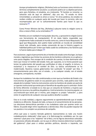 10
Aunque privadamente religioso, [Richelieu] veía sus funciones como ministro en
términos completamente seculares. La salvación podría ser su objetivo personal,
pero para Richelieu, el estadista, era irrelevante. “El hombre es inmortal, su
salvación está de aquí en adelante”, dijo una vez. “El estado no tiene
inmortalidad, su salvación es ahora o nunca.” En otras palabras, los estados no
reciben crédito en cualquier parte del mundo por hacer lo correcto; sólo son
recompensados por ser lo suficientemente fuertes para hacer lo que es
necesario.[23]
Como Primer Ministro del Rey, [Richelieu] subsume tanto la religión como la
ética a raison d’état, su luz orientadora.[24]
Richelieu era en realidad el manipulador descrito, y aprovechó la religión [como
una herramienta de manipulación]. Él sin duda habría respondido que
simplemente había analizado el mundo como era, como lo hacía Maquiavelo. Al
igual que Maquiavelo, bien podría haber preferido un mundo de sensibilidad
moral más refinado, pero estaba convencido de que la historia juzgaría su
habilidad política por lo bien que había usado las condiciones y los factores que
le fueron dados para trabajar.[25]
Para esclarecer, según el pensamiento de un hombre de estado como Kissinger, las leyes
morales y legislativas que limitan las acciones de los hombres ordinarios no se aplican a
unos pocos elegidos. Para escapar de la rendición de cuentas, la clase dominante sólo
tiene que invocar el nombre del estado. Esto, por supuesto, es la misma posición que
tenían los gobernantes del pasado que justificaban el robo, el engaño, la tortura, la
esclavitud y la masacre en el nombre de Dios. La táctica sencillamente se ha
modernizado. Nuestros nuevos gobernantes han sustituido “el estado” por Dios. Y
convenientemente para ellos, son el estado... y no cualquier estado; son el estado
emergente, omnipotente, mundial.
Aunque los ciudadanos han sido condicionados a creer que sus hombres de Estado y los
instrumentos de gobierno están en esa posición para servirles, nada podría estar más
alejado de la realidad. Tanto los instrumentos como los hombres de estado son parte de
un aparato institucional que existe para el beneficio de aquellos que lo controlan. Dicho
de forma diferente: el estado no es más que un conjunto de hombres y mujeres que
dirigen los recursos y las políticas de gobierno. Contrariamente a la creencia popular, es
una institución que existe por sí misma, para asegurar su propia “salvación”, y para
evitar el surgimiento de cualquier cosa que pudiera desafiar su poder.
Esta es la cruda realidad, y algunos seguramente se opondrándiciendo que el estado
moderno es diferente. Después de todo, se basa en el consentimiento de las personas.
Las elecciones democráticas permiten a los ciudadanos votar por quienes serán sus
líderes. Se puede elegir entre republicanos o demócratas. Ellos los pueden expulsar de
sus puestos si no cumplen sus promesas de campaña.
¿Pero qué pasa si nuestro llamado gobierno representativo es toda una ilusión
cuidadosamente elaborada? ¿Qué pasa si la Red escoge los candidatos por los que
votamos? ¿Qué pasa si los “expertos” de la Red, y no las figuras decorativas colocadas
en posiciones oficiales del poder, son los que en última instancia determinan la política
del gobierno? ¿Qué pasa si ambos partidos políticos, derecha e izquierda, son
 