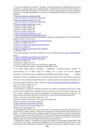109
[1]
Como se ha señalado en el capítulo 1, Kissinger y otros profesionales de la realpolitik afirman que sus
acciones no se pueden juzgar como inmorales porque se realizan para el servicio del bien supremo: la
preservación del Estado. Pero dado que "el Estado" no es más que aquellos entre ellos mismos que dirigen
los recursos y la política del gobierno, sus acciones se realizan para el beneficio de su propio poder y la
ambición.
[2]
http://en.wikipedia.org/wiki/Realpolitik
[3]
The Anglo-American Establishment, página 258
[4]
http://en.wikipedia.org/wiki/E._H._Carr
[5]
The Anglo-American Establishment, página 258
[6]
http://en.wikipedia.org/wiki/E._H._Carr
[7]
Tragedy and Hope, página 396
[8]
Tragedy and Hope, página 398
[9]
Tragedy and Hope, página 401
[10]
Tragedy and Hope, página 402
[11]
http://en.wikipedia.org/wiki/E._H._Carr
[12]
http://en.wikipedia.org/wiki/Great_leap_forward
[13]
Para conocer la galería de villanos de personajes contratados y empleados por la CIA y la OTAN durante
Gladio lea NATO’s Secret Armies.
[14]
http://en.wikipedia.org/wiki/Gulf_of_Tonkin_Resolution
[15]
Diplomacy, páginas 658 y 659
[16]
http://www.antiwar.com/mcgovern/?articleid=12207
[17]
Diplomacy, página 659
[18]
http://en.wikipedia.org/wiki/USS_Greer_(DD-145)
[19]
Diplomacy, 392
[20]
El audio del discurso informal de FDR sobre el Greer está disponible aquí: http://youtu.be/fUWJX-
j1xws
[21]
http://en.wikipedia.org/wiki/USS_Greer_(DD-145)
[22]
http://en.wikipedia.org/wiki/McCollum_memo
[23]
Diplomacy, página 393
[24]
Diplomacy, páginas 392, 393
[25]
Como es citado en The Creature from Jekyll Island, página 240
[26]
El Sistema de Reserva Federal y el impuesto federal sobre la renta
[27]
“La Mano Negra entrenó a guerrilleros y saboteadores y planificó asesinatos políticos." El
Comité Ejecutivo de la Mano Negra fue dirigido, más o menos, por Coronel Dragutin
Dimitrijević.” Referencia: https://en.wikipedia.org/wiki/Black_Hand_(Serbia) “Cuando Dragutin
Dimitrijević oyó que el archiduque Francisco Fernando tenía la intención de visitar Sarajevo en junio de
1914, envió a tres miembros del grupo Bosnia Joven ... para asesinarlo. En este momento, Dimitrijević era
el Jefe de Inteligencia Militar de Serbia.” Referencia: http://en.wikipedia.org/wiki/Dragutin_Dimitrjevic
[28]
To End All Wars, páginas 45, 46
[29]
To End All Wars, página 46
[30]
Lord Mersey se encargó de establecer los hechos que rodearon al hundimiento del Lusitania. Bajo
presión, emitió el informe que se esperaba de él, pero se negó a recibir una retribución y pidió que ya no
se lo invitara a "administrar la justicia de Su Majestad”. Su declaración final sobre el asunto fue.": "El
caso Lusitania era un asunto muy sucio" (citado en The Creature from Jekyll Island, página 255).
[31]
The Creature from Jekyll Island, páginas 247, 248
[32]
Como es citado en The Creature from Jekyll Island, página 249
[33]
The Creature from Jekyll Island, página 253
[34]
http://en.wikipedia.org/wiki/Rms_lusitania
[35]
The Creature from Jekyll Island, página 257
[36]
Tragedy and Hope, página 251
[37]
De la página 242 de The Creature from Jekyll Island: "Los términos básicos del acuerdo fueron que el
gobierno de los Estados Unidos se ofrecería para negociar una solución pacífica entre Alemania y los
aliados ... Si cualquiera de los lados se negaba a aceptar la propuesta, entonces los Estados Unidos entraría
en la guerra como un aliado del otro lado. El truco fue que los términos de la propuesta fueron redactados
cuidadosamente para que Alemania no pudiera aceptarlos. Por lo tanto, para el mundo, se vería como si
Alemania estuviera en falta y los Estados Unidos fuera un país humanitario.”
[38]
Recuerde del capítulo 6: "A medida que los pagos de la deuda se incrementaban creando déficits cada
vez mayores, y que el gasto anual seguía aumentando sin cesar, se necesitaron préstamos mayores y más
frecuentes para cerrar la brecha. Esto aceleró la velocidad en la que crecía la deuda nacional y, en poco
 