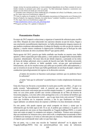 110
tiempo, incluso las naciones poderosas se vieron totalmente dependientes de un flujo constante de nuevos
fondos tomados en préstamo para cubrir sus gastos. "La Red estásiempre dispuesta a suministrar esos
fondos con más dinero de deuda que crean de la nada.
[39]
Tomando como referencia la meta establecida por el fundador de la Red, Cecil Rhodes, como se cita
en The Anglo-American Establishment, página 33
[40]
Como se explica en el capítulo 4, los dos principales mecanismos de financiación son el Sistema de la
Reserva Federal y los impuestos federales, las cuales fueron "vendidos" al público con engaños en 1913.
[41]
The Anglo-American Establishment, página 49
[42]
http://joeplummer.com/we_have_the_advantage.html
[43]
Tragedy and Hope 101, capítulo 5, Solución #1
Pensamientos Finales
En mayo de 2012 empecé a seleccionar y organizar el material de referencia para escribir
este libro. Después de estar reduciendo mis opciones durante un par de meses, llegué a
una conclusión razonablemente deprimente: no había absolutamente ninguna manera de
que pudiera condensar adecuadamente el trabajo de Quigley en sólo un par de cientos de
páginas, y mucho menos condensar la depravación coordinada por la Red que ha sido
expuesta en docenas de otros excelentes libros[1]
que quería cubrir.
Hacia agosto del 2012, parecía que había estallado una bomba en nuestra casa; había
apuntes y libros esparcidos por todas partes, y entre pedazos de papel había innumerables
esquemas abandonados. Sin tener idea de por dónde empezar, y pensando en las miles
de horas de trabajo adicional, estuve a punto de hacerlo aun lado. Me había convencido
de que mi mejor esfuerzo se había quedado corto, así que ¿por qué molestarse?
Irónicamente, uno de los muchos temas que sabía que no podría cubrir adecuadamente, y
que se resumía en un par de frases que había garabateado en una hoja de papel, empezó a
conducirme (psicológicamente) de regreso en la dirección correcta:
¿Cuántos de nosotros no hacemos nada porque sentimos que no podemos hacer
lo suficiente?
¿Cuánto "más que lo suficiente" se podría hacer si todos simplemente hiciéramos
algo?
Estas dos frases me llevaron a reconsiderar la razón para escribir este libro. ¿Y qué si no
podía resumir "adecuadamente" todo el material que quería cubrir? Incluso un
resumen inadecuado sería mejor que no escribir ningún resumen. Y, ¿todo esto realmente
tenía ver con cómo poder escribir una versión condensada de un libro de historia de
trescientas páginas, o era más sobre cómo protegerme a mí y a los demás de hombres que
creen que "no hay una dimensión moral ... que lo que tiene éxito está correcto"? Estaba
claro que la última era la respuesta correcta, y fue lo que finalmente me llevó a
seguir adelante: un ardiente deseo de exponer y debilitar a la clase dominante criminal.
En este punto, sólo puedo esperar que usted comparta mi deseo y sienta que la
información que ha leído aquí es útil. Si es así, le pediría que conduzca a la gente a la
versión gratuita de este texto en línea disponible en TragedyAndHope.INFO, o si usted
tiene una copia en papel, lo comparta con amigos y familiares. Tómese unos minutos y
deje un comentario en Amazon.com y otros sitios web, o simplemente recomiende el libro
en tableros de mensajes si el tema es relevante para sus intereses. Nunca debe subestimar
el impacto que usted puede tener cada vez que hace algo.
Por mi parte, voy a crear una sección de "material adicional" en la página web
TragedyAndHope.INFO. Esto me permitirá publicar mis notas de referencia
 