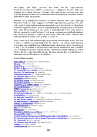 111
para Tragedy and Hope, así como mis notas para The Anglo-American
Establishment, Diplomacy, NATO’s Secret Armies,, y algunos de los otros libros que
aparecen en la página siguiente. Considere estas notas de de referencia como una
colección de datos en bruto que le ayudará a encontrar rápidamente interesante material
de referencia dentro de cada libro.
También voy a proporcionar enlaces a excelentes artículos como “The Horrifying
American Roots of Nazi Eugenics” disponible aquí http://hnn.us/article/1796. Allí,
podré publicar información relacionada, como la forma en que el gobierno (después de
un informe de política pública de 1974 dirigido por Henry Kissinger) puso en marcha un
plan secreto de veinticinco años para reducir la fertilidad global[2]
, o la forma en que la
Red, en cooperación con el “gobierno," creó maíz genéticamente modificado diseñado
para esterilizar a quienes lo comiera y una vacuna "contra el tétanos", diseñada para
esterilizar a todos a quienes se les aplicaba la vacuna. [3]
Estos y otros temas eran demasiados para poder apretar entre las tapas de este libro. Por
lo tanto, la sección de material adicional le ofrecerá a los lectores interesados una
oportunidad para profundizar más en la larga lista de crímenes sin castigo cometidos por
la Red. Y en ese sentido, si usted estálisto para empezar a profundizar ahora, aquí hay
sólo un puñado de libros que abordan, de una u otra manera, el poder ilegítimo de la Red.
Muchos de ellos están disponibles en línea de forma gratuita. Los he ordenado por el
número de páginas, del más corto al más largo.
Lecturas Recomendadas
War is a Racket, por Major General Smedley Butler
The Law, por Frederic Bastiat
Media Control, por Noam Chomsky
Dumbing Us Down, por John Taylor Gatto
The Impact of Science on Society, por Bertrand Russell
None Dare Call it Conspiracy, por Gary Allen
Philip Dru Administrator, por Edward Mandell House
Our Enemy the State, por Albert Jay Nock
Propaganda, por Edward Bernays
The Scientific Outlook, por Bertrand Russell
The Shadows of Power, por James Perloff
Confessions of an Economic Hitman, por John Perkins
The Fluoride Deception, por Christopher Bryson
NATO’S Secret Armies, por Daniele Ganser
A Century of War, por William Engdahl
The Case Against Fluoride, por Paul Connett, James Beck and H. Spedding Micklem
To End all Wars, por Thomas Knock
The Molecular Vision of Life, por Lily E. Kay
The Virus and the Vaccine, por Debbie Bookchin and Jim Schumacher
The Anglo-American Establishment, por Carroll Quigley
Eugenics: A Reassessment, por Richard Lynn
Seeds of Destruction, por William Engdahl
1984, por George Orwell
Blood Bankers, por James Henry
Foundations: Their Power and Influence, por Rene A. Wormser
War Against the Weak, por Edwin Black
Politics in Healing: The Suppression and Manipulation of American Medicine, por Daniel Haley
The Plutonium Files: America’s Secret Medical Experiments in the Cold War, por Eileen Welsome
The Pinochet File, por Peter Kornbluh
The Creature from Jekyll Island, por G. Edward Griffin
Diplomacy, por Henry Kissinger
Tragedy and Hope, por Carroll Quigley
 