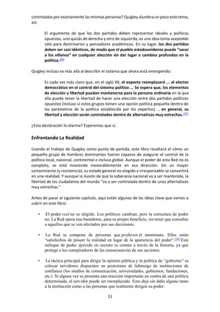 11
controlados por exactamente las mismas personas? Quigley alumbra un poco este tema,
así:
El argumento de que los dos partidos deben representar ideales y políticas
opuestas, uno quizás de derecha y otro de izquierda, es una idea tonta aceptable
sólo para doctrinarios y pensadores académicos. En su lugar, los dos partidos
deben ser casi idénticos, de modo que el pueblo estadounidense puede “sacar
a los villanos” en cualquier elección sin dar lugar a cambios profundos en la
política.[26]
Quigley incluso va más allá al describir el sistema que ahora está emergiendo:
Es cada vez más claro que, en el siglo XX, el experto reemplazará ... al elector
democrático en el control del sistema político ... Se espera que, los elementos
de elección y libertad puedan mantenerse para la persona ordinaria en la que
ella puede tener la libertad de hacer una elección entre dos partidos políticos
opuestos (incluso si estos grupos tienen una opción política pequeña dentro de
los parámetros de la política establecida por los expertos) ... en general, su
libertad y elección serán controlados dentro de alternativas muy estrechas.[27]
¿Esta declaración lo alarma? Esperemos que sí.
Enfrentando La Realidad
Usando el trabajo de Quigley como punto de partida, este libro resaltará el cómo un
pequeño grupo de hombres dominantes fueron capaces de asegurar el control de la
política local, nacional, continental e incluso global. Aunque el poder de esta Red no es
completo, se está moviendo inexorablemente en esa dirección. Sin un mayor
conocimiento (y resistencia), su estado general no elegido e irresponsable se convertirá
en una realidad. Y aunque la ilusión de que la soberanía nacional va a ser mantenida, la
libertad de los ciudadanos del mundo “va a ser controlada dentro de unas alternativas
muy estrechas.”
Antes de pasar al siguiente capítulo, aquí están algunas de las ideas clave que vamos a
cubrir en este libro:
• El poder real no es elegido. Los políticos cambian, pero la estructura de poder
no. La Red opera tras bastidores, para su propio beneficio, sin tener que consultar
a aquellos que se ven afectados por sus decisiones.
• La Red se compone de personas que prefieren el anonimato. Ellos están
“satisfechos de poseer la realidad en lugar de la apariencia del poder”.[28]
Este
enfoque de poder ejercido en secreto es común a través de la historia, ya que
protege a los conspiradores de las consecuencias de sus acciones.
• La táctica principal para dirigir la opinión pública y la política de “gobierno” es
colocar servidores dispuestos en posiciones de liderazgo de instituciones de
confianza (los medios de comunicación, universidades, gobiernos, fundaciones,
etc.). Si alguna vez se presenta una reacción importante en contra de una política
determinada, el servidor puede ser reemplazado. Esto deja sin daño alguno tanto
a la institución como a las personas que realmente dirigen su poder.
 
