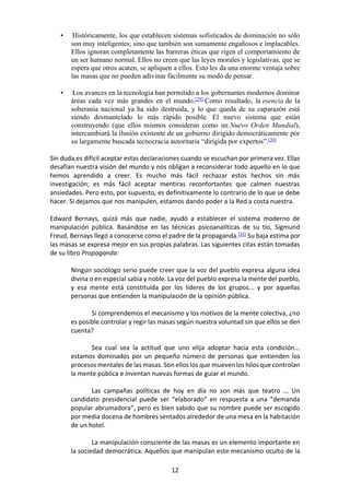 12
• Históricamente, los que establecen sistemas sofisticados de dominación no sólo
son muy inteligentes; sino que también son sumamente engañosos e implacables.
Ellos ignoran completamente las barreras éticas que rigen el comportamiento de
un ser humano normal. Ellos no creen que las leyes morales y legislativas, que se
espera que otros acaten, se apliquen a ellos. Esto les da una enorme ventaja sobre
las masas que no pueden adivinar fácilmente su modo de pensar.
• Los avances en la tecnología han permitido a los gobernantes modernos dominar
áreas cada vez más grandes en el mundo.[29]
Como resultado, la esencia de la
soberanía nacional ya ha sido destruida, y lo que queda de su caparazón está
siendo desmantelado lo más rápido posible. El nuevo sistema que están
construyendo (que ellos mismos consideran como un Nuevo Orden Mundial),
intercambiará la ilusión existente de un gobierno dirigido democráticamente por
su largamente buscada tecnocracia autoritaria “dirigida por expertos”.[30]
Sin duda,es difícil aceptar estas declaraciones cuando se escuchan por primera vez. Ellas
desafían nuestra visión del mundo y nos obligan a reconsiderar todo aquello en lo que
hemos aprendido a creer. Es mucho más fácil rechazar estos hechos sin más
investigación; es más fácil aceptar mentiras reconfortantes que calmen nuestras
ansiedades. Pero esto, por supuesto, es definitivamente lo contrario de lo que se debe
hacer. Si dejamos que nos manipulen, estamos dando poder a la Red a costa nuestra.
Edward Bernays, quizá más que nadie, ayudó a establecer el sistema moderno de
manipulación pública. Basándose en las técnicas psicoanalíticas de su tío, Sigmund
Freud, Bernays llegó a conocerse como el padre de la propaganda.[31]
Su baja estima por
las masas se expresa mejor en sus propias palabras. Las siguientes citas están tomadas
de su libro Propaganda:
Ningún sociólogo serio puede creer que la voz del pueblo expresa alguna idea
divina o en especial sabia y noble. La voz del pueblo expresa la mente del pueblo,
y esa mente está constituida por los líderes de los grupos... y por aquellas
personas que entienden la manipulación de la opinión pública.
Si comprendemos el mecanismo y los motivos de la mente colectiva, ¿no
es posible controlar y regir las masas según nuestra voluntad sin que ellos se den
cuenta?
Sea cual sea la actitud que uno elija adoptar hacia esta condición...
estamos dominados por un pequeño número de personas que entienden los
procesos mentales de las masas. Son ellos los que mueven los hilos que controlan
la mente pública e inventan nuevas formas de guiar el mundo.
Las campañas políticas de hoy en día no son más que teatro ... Un
candidato presidencial puede ser “elaborado” en respuesta a una “demanda
popular abrumadora”, pero es bien sabido que su nombre puede ser escogido
por media docena de hombres sentados alrededor de una mesa en la habitación
de un hotel.
La manipulación consciente de las masas es un elemento importante en
la sociedad democrática. Aquellos que manipulan este mecanismo oculto de la
 