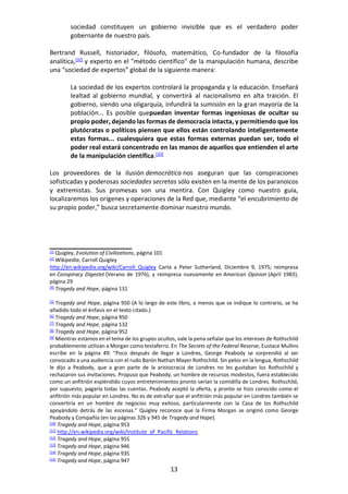 13
sociedad constituyen un gobierno invisible que es el verdadero poder
gobernante de nuestro país.
Bertrand Russell, historiador, filósofo, matemático, Co-fundador de la filosofía
analítica,[32]
y experto en el "método científico" de la manipulación humana, describe
una “sociedad de expertos” global de la siguiente manera:
La sociedad de los expertos controlará la propaganda y la educación. Enseñará
lealtad al gobierno mundial, y convertirá al nacionalismo en alta traición. El
gobierno, siendo una oligarquía, infundirá la sumisión en la gran mayoría de la
población... Es posible quepuedan inventar formas ingeniosas de ocultar su
propio poder, dejando las formas de democracia intacta, y permitiendo que los
plutócratas o políticos piensen que ellos están controlando inteligentemente
estas formas... cualesquiera que estas formas externas puedan ser, todo el
poder real estará concentrado en las manos de aquellos que entienden el arte
de la manipulación científica.[33]
Los proveedores de la ilusión democrática nos aseguran que las conspiraciones
sofisticadas y poderosas sociedades secretas sólo existen en la mente de los paranoicos
y extremistas. Sus promesas son una mentira. Con Quigley como nuestro guía,
localizaremos los orígenes y operaciones de la Red que, mediante “el encubrimiento de
su propio poder,” busca secretamente dominar nuestro mundo.
[1] Quigley, Evolution of Civilizations, página 101
[2] Wikipedia, Carroll Quigley
http://en.wikipedia.org/wiki/Carroll_Quigley Carta a Peter Sutherland, Diciembre 9, 1975; reimpresa
en Conspiracy Digestst (Verano de 1976), y reimpresa nuevamente en American Opinion (April 1983),
página 29
[4] Tragedy and Hope, página 131
[5] Tragedy and Hope, página 950 (A lo largo de este libro, a menos que se indique lo contrario, se ha
añadido todo el énfasis en el texto citado.)
[6] Tragedy and Hope, página 950
[7] Tragedy and Hope, página 132
[8] Tragedy and Hope, página 952
[9] Mientras estamos en el tema de los grupos ocultos, vale la pena señalar que los intereses de Rothschild
probablemente utilizan a Morgan como testaferro. En The Secrets of the Federal Reserve, Eustace Mullins
escribe en la página 49: “Poco después de llegar a Londres, George Peabody se sorprendió al ser
convocado a una audiencia con el rudo Barón Nathan Mayer Rothschild. Sin pelos en la lengua, Rothschild
le dijo a Peabody, que a gran parte de la aristocracia de Londres no les gustaban los Rothschild y
rechazaron sus invitaciones. Propuso que Peabody, un hombre de recursos modestos, fuera establecido
como un anfitrión espléndido cuyos entretenimientos pronto serían la comidilla de Londres. Rothschild,
por supuesto, pagaría todas las cuentas. Peabody aceptó la oferta, y pronto se hizo conocido como el
anfitrión más popular en Londres. No es de extrañar que el anfitrión más popular en Londres también se
convertiría en un hombre de negocios muy exitoso, particularmente con la Casa de los Rothschild
apoyándolo detrás de las escenas.” Quigley reconoce que la Firma Morgan se originó como George
Peabody y Compañía (en las páginas 326 y 945 de Tragedy and Hope).
[10] Tragedy and Hope, página 953
[11] http://en.wikipedia.org/wiki/Institute_of_Pacific_Relations
[12] Tragedy and Hope, página 955
[13] Tragedy and Hope, página 946
[14] Tragedy and Hope, página 935
[15] Tragedy and Hope, página 947
 