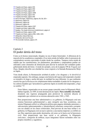 14
[16] Tragedy and Hope, página 935
[17] Tragedy and Hope, página 950
[18] Tragedy and Hope, página 935
[19] Tragedy and Hope, página 1048
[20] Tragedy and Hope, página 955
[21] Tragedy and Hope, página 956
[22] Henry Kissinger, Diplomacy, páginas 34, 58, 103 +
[23] Diplomacy, página 61
[24] Diplomacy, página 64
[25] Diplomacy, página 65
[26] Tragedy and Hope, página 1247
[27] Tragedy and Hope, página 866
[28] Quigley, The Anglo-American Establishment, página 4
[29] Tragedy and Hope, página 1206
[30] Tragedy and Hope, páginas 866, 1200, 1201
[31] Wikipedia, Edward Bernays
[32] Wikipedia, Bertrand Russell
[33] The Scientific Outlook, página 175
Capítulo 2
El poder detrás del trono
Como ya lo hemos mencionado, Quigley no era el típico historiador. A diferencia de la
mayoría de los académicos respetados, él no tenía miedo de hablar sobre la presencia de
conspiradores secretos ejerciendo el poder desde las sombras. Tampoco tenía miedo de
señalar que las constituciones, los parlamentos, presidentes y emperadores podían ser
utilizados como elementos de distracción para desviar la atención del verdadero poder
gobernando detrás del trono. A modo de ejemplo, cerca de la página 190 de Tragedy and
Hope, Quigley describe con claridad las cosas respecto a la llamada Restauración Meiji
en Japón.
Vista desde afuera, la Restauración arrebató el poder a los shogunes y lo devolvió al
emperador japonés. Sin embargo, aunque esta historia del regreso del emperador al poder
se extendió a lo largo y ancho del país, la realidad fue muy diferente. Lo que realmente
ocurrió fue que la Restauración simplemente había trasladado el poder de los shogunes a
los señores feudales que "procedieron a gobernar Japón en nombre del emperador, y bajo
su sombra.” [1]
Estos líderes, organizados en un oscuro grupo conocido como la Oligarquía Meiji,
habían logrado, en 1889, la total dominación de Japón. Para camuflar este hecho,
desataron una vigorosa propaganda para promover la sumisión abyecta al
emperador que culminó en su extrema adoración entre 1941 y 1945.
Para proporcionar una base administrativa a su gobierno, la Oligarquía creó una
extensa burocracia gubernamental y, para otorgarle una base económica, esta
misma Oligarquía utilizó su influencia política para pagarse abultadas pensiones y
subvenciones gubernamentales y [desarrollaron] relaciones comerciales corruptas
con sus aliados en las clases comerciales…Para proveer de una base militar a su
gobierno, la Oligarquía creó un nuevo ejército y una marina imperial y se infiltró en
sus filas superiores para poder dominarlas, tal como ya lo hacía con la burocracia
civil. Para proporcionar una base social a su gobierno, la Oligarquía
creó cinco… categorías de nobleza, cuyos integrantes fueron reclutados entre sus
propios miembros y seguidores.
 