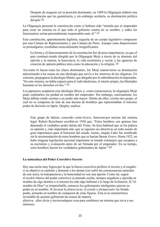 15
Después de asegurar así su posición dominante, en 1889 la Oligarquía elaboró una
constitución que les garantizaría, y sin embargo ocultaría, su dominación política
del país. [2]
La Oligarquía presentó la constitución como si hubiera sido “emitida por el emperador
para crear un sistema en el que todo el gobierno estaría en su nombre, y todos los
funcionarios serían personalmente responsables ante él.” [3]
Esta constitución, aparentemente legítima, requería de un cuerpo legislativo compuesto
por una Cámara de Representantes y una Cámara de Pares. Aunque estas disposiciones
se promulgaron, resultaban esencialemente insignificantes:
La forma y el funcionamiento de la constitución fue de poca importancia, ya que el
país continuó siendo dirigido por la Oligarquía Meiji a través de su dominio del
ejército y la marina, la burocracia, la vida económica y social, y las agencias de
creación de opinión pública tales como la educación y la religión. [4]
Así como lo hacen todas las clases dominantes, los Meiji mantuvieron su dominación
adoctrinando a las masas en una ideología que servía a los intereses de los oligarcas. En
concreto, propagaron la ideología Shinto, que abogaba por la subordinación al emperador.
"En este sistema, no había espacio para el individualismo, el interés propio, las libertades
humanas ni los derechos civiles.” [5]
Los japoneses aceptaron esta ideología Shinto y, como consecuencia, la oligarquía Meiji
pudo explotarlos sin piedad en nombre del emperador. Sin embargo, curiosamente, los
Meiji debían rendir cuentas a un poder aún mayor. Detrás de ellos, existía otro grupo, el
cual no se componía de más de una docena de hombres que representaban el máximo
poder de decisión en Japón. Quigley explica:
Este grupo de líderes, conocido como Genro, funcionó por encima del sistema
legal. Robert Reischauer escribió en 1938 que: "Estos hombres son quienes han
detentado el verdadero poder detrás del Trono. Se hizo habitual que se les pidiera
su opinión y, más importante aún, que se siguiera sus directivas en todo asunto de
gran importancia para el bienestar del estado. Jamás, ningún Líder fue nombrado
sin la recomendación de estos hombres que se hacían llamar Genro. Hasta 1922, no
hubo ninguna legislación nacional importante ni tratado extranjero que escapara a
su escrutinio y evaluación antes de ser firmada por el emperador. En su tiempo,
estos hombres fueron los verdaderos gobernantes de Japón.” [6]
La naturaleza del Poder Coercitivo Secreto
Hay una razón muy lógica por la que la fuerza coercitiva prefiere el secreto y el engaño:
si su objetivo es explotar y dominar a los demás (sin sufrir las consecuencias naturales
de este acto), la transparencia y la honestidad no son una opción. Como tal, seguir
el modelo básico del poder coercitivo (a menudo oculta, siempre engañosa y ejercida en
nombre de algo distinto a sí mismo) ha sido algo habitual a lo largo de la historia. Si "el
nombre de Dios" es irreprochable, entonces los gobernantes inteligentes ejercen su
poder en su nombre. Si invocar la democracia, el estado o elemperador les brinda
poder, actuarán en nombre de cualquiera de estas figuras. Ésta es la característica
invariable de quienes gobiernan las masas de manera
efectiva: ellos dirán y haráncualquier cosa para establecer un sistema que sirva a sus
intereses.
 