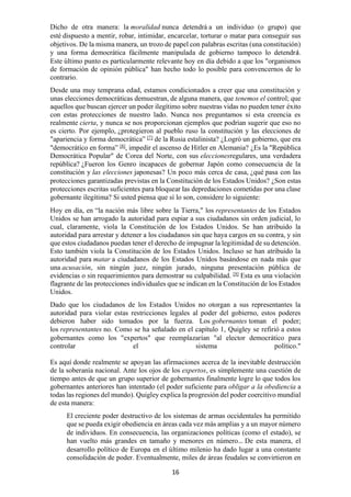 16
Dicho de otra manera: la moralidad nunca detendrá a un individuo (o grupo) que
esté dispuesto a mentir, robar, intimidar, encarcelar, torturar o matar para conseguir sus
objetivos. De la misma manera, un trozo de papel con palabras escritas (una constitución)
y una forma democrática fácilmente manipulada de gobierno tampoco lo detendrá.
Este último punto es particularmente relevante hoy en día debido a que los "organismos
de formación de opinión pública" han hecho todo lo posible para convencernos de lo
contrario.
Desde una muy temprana edad, estamos condicionados a creer que una constitución y
unas elecciones democráticas demuestran, de alguna manera, que tenemos el control; que
aquellos que buscan ejercer un poder ilegítimo sobre nuestras vidas no pueden tener éxito
con estas protecciones de nuestro lado. Nunca nos preguntamos si esta creencia es
realmente cierta, y nunca se nos proporcionan ejemplos que podrían sugerir que eso no
es cierto. Por ejemplo, ¿protegieron al pueblo ruso la constitución y las elecciones de
"apariencia y forma democrática” [7]
de la Rusia estalinista? ¿Logró un gobierno, que era
"democrático en forma” [8]
, impedir el ascenso de Hitler en Alemania? ¿Es la "República
Democrática Popular" de Corea del Norte, con sus eleccionesregulares, una verdadera
república? ¿Fueron los Genro incapaces de gobernar Japón como consecuencia de la
constitución y las elecciones japonesas? Un poco más cerca de casa, ¿qué pasa con las
protecciones garantizadas previstas en la Constitución de los Estados Unidos? ¿Son estas
protecciones escritas suficientes para bloquear las depredaciones cometidas por una clase
gobernante ilegítima? Si usted piensa que sí lo son, considere lo siguiente:
Hoy en día, en “la nación más libre sobre la Tierra," los representantes de los Estados
Unidos se han arrogado la autoridad para espiar a sus ciudadanos sin orden judicial, lo
cual, claramente, viola la Constitución de los Estados Unidos. Se han atribuido la
autoridad para arrestar y detener a los ciudadanos sin que haya cargos en su contra, y sin
que estos ciudadanos puedan tener el derecho de impugnar la legitimidad de su detención.
Esto también viola la Constitución de los Estados Unidos. Incluso se han atribuido la
autoridad para matar a ciudadanos de los Estados Unidos basándose en nada más que
una acusación, sin ningún juez, ningún jurado, ninguna presentación pública de
evidencias o sin requerimientos para demostrar su culpabilidad. [9]
Esta es una violación
flagrante de las protecciones individuales que se indican en la Constitución de los Estados
Unidos.
Dado que los ciudadanos de los Estados Unidos no otorgan a sus representantes la
autoridad para violar estas restricciones legales al poder del gobierno, estos poderes
debieron haber sido tomados por la fuerza. Los gobernantes toman el poder;
los representantes no. Como se ha señalado en el capítulo 1, Quigley se refirió a estos
gobernantes como los "expertos" que reemplazarían "al elector democrático para
controlar el sistema político."
Es aquí donde realmente se apoyan las afirmaciones acerca de la inevitable destrucción
de la soberanía nacional. Ante los ojos de los expertos, es simplemente una cuestión de
tiempo antes de que un grupo superior de gobernantes finalmente logre lo que todos los
gobernantes anteriores han intentado (el poder suficiente para obligar a la obediencia a
todas las regiones del mundo). Quigley explica la progresión del poder coercitivo mundial
de esta manera:
El creciente poder destructivo de los sistemas de armas occidentales ha permitido
que se pueda exigir obediencia en áreas cada vez más amplias y a un mayor número
de individuos. En consecuencia, las organizaciones políticas (como el estado), se
han vuelto más grandes en tamaño y menores en número… De esta manera, el
desarrollo político de Europa en el último milenio ha dado lugar a una constante
consolidación de poder. Eventualmente, miles de áreas feudales se convirtieron en
 