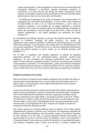 17
cientos de principados, y estos principados se convirtieron en un menor número de
monarquías dinásticas, y, por último, aquellas monarquías dinásticas se
convirtieron en un poco más de una docena de estados nacionales.El estado
nacional, cuyo tamaño se mide en cientos de kilómetros [solo se hizo posible porque
podía)] ejercer la fuerza a través de cientos de kilómetros.
A medida que la tecnología de las armas, el transporte, las comunicaciones y la
propaganda han continuado desarrollándose, se hizo posible exigir obediencia
en áreas medidas en miles y no en cientos de kilómetros y, por lo tanto, en
superficies superiores a las ocupadas por los grupos lingüísticos y culturales
existentes. Por lo tanto, fue necesario apelar a la lealtad al Estado excediendo los
límites del nacionalismo. Esto dio lugar, en los años 1930 y 1940, a la idea de
bloques continentales y del estado ideológico (en sustitución del estado
nacional). [10]
La consolidación que Quigley describe es más que una colección de datos históricos.
Captura la naturaleza inmutable del poder coercitivo. Sin control, los
gobernantes siempre querrán consolidar y centralizar su control hasta que no les quede
nada de qué apropiarse. Y, por desgracia, esto se aplica tanto a la libertad humana como
a los recursos geográficos: "Un paso lleva a otro, y cada nueva adquisición obtenida para
proteger una anterior requiere un nuevo avance, en un momento posterior, para
protegerlo." [11]
Por lo tanto, si aceptamos esta realidad, tendremos un puñado de preguntas
importantes: ¿Quiénes son los gobernantes? ¿Hasta qué punto pueden “exigir
obediencia" sin que encuentren una resistencia significativa? ¿Cómo tomaron el
poder? ¿Cómo mantienen y expanden su poder? ¿Cuáles son sus crímenes que no reciben
castigo (pasados y presentes)? Y lo más importante, ¿cuáles son los blancos estratégicos
que se necesitan atacar para destruir su gobierno ilegítimo? En los siguientes capítulos,
vamos a cubrir todo esto y más. Pero, en primer lugar, hay que empezar por el principio.
El lugar de nacimiento de una Red
Hace casi mil años, se fundó una universidad en Inglaterra. Casi mil años más tarde, no
sólo esa misma universidad aún existe, sino que ocupa la posición número uno en el
Reino Unido y, consistentemente, se ha venido clasificando entre las diez mejores
universidades del mundo. [12]
Como una de las más prestigiosas instituciones de educación superior especializada en
política, ciencias psicológicas y negocios, Oxford tiene una historia larga y distinguida.
Allí se han formado docenas de primeros ministros, al igual que arzobispos, santos,
famosos economistas como Adam Smith, y reconocidos escritores como R. R. Tolkien
(El Señor de los Anillos) y Aldous Huxley (Un mundo feliz), así como filósofos como
Thomas Hobbes y John Locke. Oxford también formó, hace aproximadamente ciento
cincuenta años, a los progenitores de la Red. Viajemos en el tiempo a este preciso
momento de la historia, alrededor de 1860.
Dos fuerzas opuestas en el Imperio Británico están en conflicto. Por un lado, muchos
argumentan que el imperio es inmoral, caro e innecesario. Este argumento, defendido por
hombres como William Gladstone, está erosionando el apoyo a las políticas imperiales
de Gran Bretaña. En el otro lado, se encuentra Benjamin Disraeli. Este hombre, un
cercano aliado de la reina, es un duro crítico de Gladstone y otros "Little Englanders"
(“Pequeños Ingleses”) que se atreven a desafiar los beneficios y la necesidad del imperio.
Tras referirse a Gladstone como "el único error de Dios", la intensa rivalidad entre
 