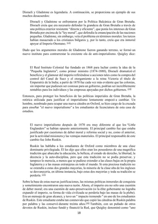 18
Disraeli y Gladstone es legendaria. A continuación, se proporciona un ejemplo de sus
muchos desacuerdos:
Disraeli y Gladstone se enfrentaron por la Política Balcánica de Gran Bretaña.
Disraeli creía que era necesario defender la grandeza de Gran Bretaña a través de
una política exterior resistente “directa y eficiente”, que ponía los intereses de Gran
Bretaña por encima de la "ley moral”, que defendía la emancipación de las naciones
pequeñas. Gladstone, sin embargo, veía el problema en términos morales: los turcos
habían masacrado a los cristianos búlgaros y, por lo tanto, creía que era inmoral
apoyar al Imperio Otomano. [13]
Dado que los argumentos morales de Gladstone fueron ganando terreno, se formó un
nuevo instituto para contrarrestar la creciente ola de anti-imperialismo. Quigley dice:
El Real Instituto Colonial fue fundado en 1868 para luchar contra la idea de la
"Pequeña Inglaterra"; como primer ministro (1874-1880), Disraeli dramatizó el
beneficio y el glamour del imperio refiriéndose a acciones tales como la compra del
control del Canal de Suez y el otorgamiento a la reina Victoria el título de
Emperatriz de la India; a partir de 1870 fue cada vez más evidente que las colonias,
sin importar que pudiesen ser costosas para un gobierno, podrían ser increíblemente
rentables para los individuos y las empresas apoyadas por dichos gobiernos. [14]
Entonces, para proteger los beneficios de las políticas imperiales de Gran Bretaña, la
retórica utilizada para justificar el imperialismo lentamente empezó a cambiar. Un
hombre, nombrado para ocupar una nueva cátedra en Oxford, se hizo cargo de la cruzada
para enseñar "el nuevo imperialismo” a los estudiantes de licenciatura de esta casa de
estudios.
El nuevo imperialismo después de 1870 era muy diferente al que los “Little
Englanders” se habían opuesto anteriormente. El principal cambio fue que estaba
justificado por cuestiones de deber moral y reforma social y no, como el anterior,
por la actividad misionera y las ventajas materiales. El principal responsable de este
cambio fue John Ruskin.
Ruskin las hablaba a los estudiantes de Oxford como miembros de una clase
dominante privilegiada. Él les dijo que ellos eran los poseedores de una magnífica
tradición que abarcaba la educación, la belleza, el estado de derecho, la libertad, la
decencia y la auto-disciplina, pero que esta tradición no se podía preservar, y
tampoco lo merecía, a menos que se pudiese extender a las clases bajas en la propia
Inglaterra y a las masas extranjeras en todo el mundo. Si esta preciosa tradición no
se extendía a estas dos grandes mayorías, la minoría de la clase alta de los ingleses
se desvanecería, en última instancia, bajo estas dos mayorías y toda su tradición se
perdería. [15]
Sobre la base de estas nuevas justificaciones, las mismas políticas inmorales de conquista
y sometimiento encontraron una nueva razón. Ahora, el imperio era no sólo una cuestión
de deber moral; era una cuestión de auto-preservación (si la élite gobernante no lograba
expandir el imperio, su forma de vida civilizada se perdería bajo las masas de la plebe).
Era un mensaje de gran alcance, y tuvo un " impacto tremendo " en uno de los estudiantes
de Ruskin. Este estudiante estaba tan conmovido que copió las cátedras de Ruskin palabra
por palabra y las conservó durante treinta años.[16]
También, con un puñado de otros
devotos de Ruskin, incluso fundó y financió la Red, que Quigley denominó como "uno
 