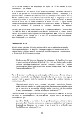 19
de los hechos históricos más importantes del siglo XX.” [17]
El nombre de aquel
estudiante era Cecil Rhodes.
Si ha oído hablar de Cecil Rhodes, es muy probable que no haya sido dentro del contexto
de ser "el tipo que creó una sociedad secreta para controlar el mundo." Sin embargo, sí es
posible que haya oído hablar de las becas Rhodes en Oxford (o quizá el término Becario
Rhodes, un título dado a los estudiantes que estudiaron bajo su programa). [18]
Tal vez
usted escuchó hablar de la nación africana de Rhodesia, o de la Universidad de Rhodes
situada en África del Sur, ambas nombradas en honor a Rhodes. Si alguna vez ha
comprado un diamante, es probable que haya oído hablar de la empresa de diamantes De
Beers (el monopolio de diamantes de Sudáfrica establecido por Rhodes).
Estos hechos actúan como un testimonio de la extraordinaria vitalidad e influencia de
Cecil Rhodes. Pero lo más significativo que Rhodes fundó durante su vida no lleva su
nombre, y se mantiene casi completamente en el anonimato. Esto a pesar del hecho de
que la sociedad secreta fundada por él en 1891, [19]
y sus posteriores "instrumentos",
sigue funcionando en la actualidad.
Construyendo la Red
Rhodes extrajo gran parte del financiamiento inicial para su sociedad secreta de las
minas de oro y diamantes de Sudáfrica. Después de monopolizar estas industrias, la
enorme riqueza e influencia que le reportaron le permitieron aumentar constantemente
el alcance de la Red. Quigley nos explica:
Rhodes explotó febrilmente el diamante y las minas de oro de Sudáfrica, llegó a ser
el primer ministro de la Colonia del Cabo (1890-1896), aportó dinero a los partidos
políticos, controlóescaños tanto en Inglaterra como en África del Sur, y trató de
obtener una parte del territorio británico a lo largo de África desde el Cabo de Buena
Esperanza hasta Egipto. [20]
No es de extrañar, pues Rhodes no sentía ningún conflicto moral sobre sus intereses
imperiales o los métodos que utilizó para alcanzarlos. Se veía a sí mismo como alguien
superior frente a quienes tenía la intención de someter. En su última voluntad y
testamento, escribió:
Afirmo que somos la mejor raza en el mundo y que nuestra expansión por el mundo
será lo mejor que podrá ocurrirle a la raza humana. Fantaseo con que aquellas partes
que se encuentran en la actualidad habitadas por los ejemplares más despreciables
de seres humanos pasen a estar bajo la influencia anglosajona. [21]
Una serie de PBS titulada Queen Victoria’s Empire responsabiliza a Rhodes de instigar
una ráfaga de "fervor imperialista" en Gran Bretaña. Cerca del final de este trabajo, se
dice de Rhodes que:
Cecil John Rhodes se convirtió en el más grande constructor del imperio de su
generación. Para financiar sus sueños de conquista, se embarcó en una búsqueda
despiadada de diamantes, oro y poder, lo que lo convirtió en el hombre más
formidable, y más odiado, en África.
 
