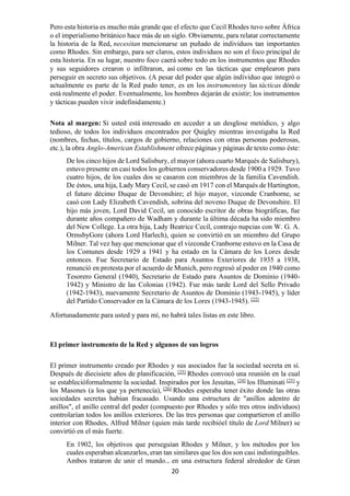 20
Pero esta historia es mucho más grande que el efecto que Cecil Rhodes tuvo sobre África
o el imperialismo británico hace más de un siglo. Obviamente, para relatar correctamente
la historia de la Red, necesitan mencionarse un puñado de individuos tan importantes
como Rhodes. Sin embargo, para ser claros, estos individuos no son el foco principal de
esta historia. En su lugar, nuestro foco caerá sobre todo en los instrumentos que Rhodes
y sus seguidores crearon o infiltraron, así como en las tácticas que emplearon para
perseguir en secreto sus objetivos. (A pesar del poder que algún individuo que integró o
actualmente es parte de la Red pudo tener, es en los instrumentosy las tácticas dónde
está realmente el poder. Eventualmente, los hombres dejarán de existir; los instrumentos
y tácticas pueden vivir indefinidamente.)
Nota al margen: Si usted está interesado en acceder a un desglose metódico, y algo
tedioso, de todos los individuos encontrados por Quigley mientras investigaba la Red
(nombres, fechas, títulos, cargos de gobierno, relaciones con otras personas poderosas,
etc.), la obra Anglo-American Establishment ofrece páginas y páginas de texto como éste:
De los cinco hijos de Lord Salisbury, el mayor (ahora cuarto Marqués de Salisbury),
estuvo presente en casi todos los gobiernos conservadores desde 1900 a 1929. Tuvo
cuatro hijos, de los cuales dos se casaron con miembros de la familia Cavendish.
De éstos, una hija, Lady Mary Cecil, se casó en 1917 con el Marqués de Hartington,
el futuro décimo Duque de Devonshire; el hijo mayor, vizconde Cranborne, se
casó con Lady Elizabeth Cavendish, sobrina del noveno Duque de Devonshire. El
hijo más joven, Lord David Cecil, un conocido escritor de obras biográficas, fue
durante años compañero de Wadham y durante la última década ha sido miembro
del New College. La otra hija, Lady Beatrice Cecil, contrajo nupcias con W. G. A.
OrmsbyGore (ahora Lord Harlech), quien se convirtió en un miembro del Grupo
Milner. Tal vez hay que mencionar que el vizconde Cranborne estuvo en la Casa de
los Comunes desde 1929 a 1941 y ha estado en la Cámara de los Lores desde
entonces. Fue Secretario de Estado para Asuntos Exteriores de 1935 a 1938,
renunció en protesta por el acuerdo de Munich, pero regresó al poder en 1940 como
Tesorero General (1940), Secretario de Estado para Asuntos de Dominio (1940-
1942) y Ministro de las Colonias (1942). Fue más tarde Lord del Sello Privado
(1942-1943), nuevamente Secretario de Asuntos de Dominio (1943-1945), y líder
del Partido Conservador en la Cámara de los Lores (1943-1945). [22]
Afortunadamente para usted y para mí, no habrá tales listas en este libro.
El primer instrumento de la Red y algunos de sus logros
El primer instrumento creado por Rhodes y sus asociados fue la sociedad secreta en sí.
Después de diecisiete años de planificación, [23]
Rhodes convocó una reunión en la cual
se establecióformalmente la sociedad. Inspirados por los Jesuitas, [24]
los Illuminati [25]
y
los Masones (a los que ya pertenecía), [26]
Rhodes esperaba tener éxito donde las otras
sociedades secretas habían fracasado. Usando una estructura de "anillos adentro de
anillos", el anillo central del poder (compuesto por Rhodes y sólo tres otros individuos)
controlarían todos los anillos exteriores. De las tres personas que compartieron el anillo
interior con Rhodes, Alfred Milner (quien más tarde recibióel título de Lord Milner) se
convirtió en el más fuerte.
En 1902, los objetivos que perseguían Rhodes y Milner, y los métodos por los
cuales esperaban alcanzarlos, eran tan similares que los dos son casi indistinguibles.
Ambos trataron de unir el mundo… en una estructura federal alrededor de Gran
 