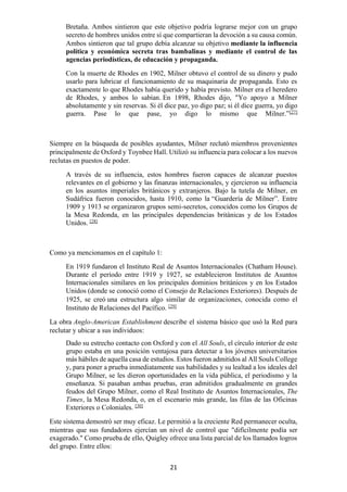 21
Bretaña. Ambos sintieron que este objetivo podría lograrse mejor con un grupo
secreto de hombres unidos entre sí que compartieran la devoción a su causa común.
Ambos sintieron que tal grupo debía alcanzar su objetivo mediante la influencia
política y económica secreta tras bambalinas y mediante el control de las
agencias periodísticas, de educación y propaganda.
Con la muerte de Rhodes en 1902, Milner obtuvo el control de su dinero y pudo
usarlo para lubricar el funcionamiento de su maquinaria de propaganda. Esto es
exactamente lo que Rhodes había querido y había previsto. Milner era el heredero
de Rhodes, y ambos lo sabían. En 1898, Rhodes dijo, "Yo apoyo a Milner
absolutamente y sin reservas. Si él dice paz, yo digo paz; si él dice guerra, yo digo
guerra. Pase lo que pase, yo digo lo mismo que Milner.”[27]
Siempre en la búsqueda de posibles ayudantes, Milner reclutó miembros provenientes
principalmente de Oxford y Toynbee Hall. Utilizó su influencia para colocar a los nuevos
reclutas en puestos de poder.
A través de su influencia, estos hombres fueron capaces de alcanzar puestos
relevantes en el gobierno y las finanzas internacionales, y ejercieron su influencia
en los asuntos imperiales británicos y extranjeros. Bajo la tutela de Milner, en
Sudáfrica fueron conocidos, hasta 1910, como la “Guardería de Milner”. Entre
1909 y 1913 se organizaron grupos semi-secretos, conocidos como los Grupos de
la Mesa Redonda, en las principales dependencias británicas y de los Estados
Unidos. [28]
Como ya mencionamos en el capítulo 1:
En 1919 fundaron el Instituto Real de Asuntos Internacionales (Chatham House).
Durante el período entre 1919 y 1927, se establecieron Institutos de Asuntos
Internacionales similares en los principales dominios británicos y en los Estados
Unidos (donde se conoció como el Consejo de Relaciones Exteriores). Después de
1925, se creó una estructura algo similar de organizaciones, conocida como el
Instituto de Relaciones del Pacífico. [29]
La obra Anglo-American Establishment describe el sistema básico que usó la Red para
reclutar y ubicar a sus individuos:
Dado su estrecho contacto con Oxford y con el All Souls, el círculo interior de este
grupo estaba en una posición ventajosa para detectar a los jóvenes universitarios
más hábiles de aquella casa de estudios. Estos fueron admitidos al All Souls College
y, para poner a prueba inmediatamente sus habilidades y su lealtad a los ideales del
Grupo Milner, se les dieron oportunidades en la vida pública, el periodismo y la
enseñanza. Si pasaban ambas pruebas, eran admitidos gradualmente en grandes
feudos del Grupo Milner, como el Real Instituto de Asuntos Internacionales, The
Times, la Mesa Redonda, o, en el escenario más grande, las filas de las Oficinas
Exteriores o Coloniales. [30]
Este sistema demostró ser muy eficaz. Le permitió a la creciente Red permanecer oculta,
mientras que sus fundadores ejercían un nivel de control que "difícilmente podía ser
exagerado." Como prueba de ello, Quigley ofrece una lista parcial de los llamados logros
del grupo. Entre ellos:
 