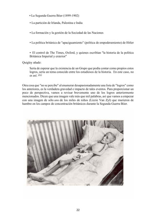 22
• La Segunda Guerra Bóer (1899-1902)
• La partición de Irlanda, Palestina e India
• La formación y la gestión de la Sociedad de las Naciones
• La política británica de "apaciguamiento” (política de empoderamiento) de Hitler
• El control de The Times, Oxford, y quienes escribían "la historia de la política
Británica Imperial y exterior"
Quigley añade:
Sería de esperar que la existencia de un Grupo que podía contar como propios estos
logros, sería un tema conocido entre los estudiosos de la historia. En este caso, no
es así. [31]
Otra cosa que "no se percibe" al enumerar desapasionadamente una lista de "logros" como
los anteriores, es la verdadera gravedad e impacto de tales eventos. Para proporcionar un
poco de perspectiva, vamos a revisar brevemente uno de los logros anteriormente
mencionados. Dicen que una imagen vale más que mil palabras, así que vamos a empezar
con una imagen de sólo uno de los miles de niños (Lizzie Van Zyl) que murieron de
hambre en los campos de concentración británicos durante la Segunda Guerra Bóer.
 