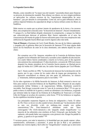 23
La Segunda Guerra Bóer
Rhodes, como miembro de "la mejor raza del mundo," necesitaba dinero para financiar
su proyecto de dominación mundial. Para obtener ese dinero, no tuvo ningún problema
en aprovechar los valiosos recursos de los "especímenes despreciables de seres
humanos”, que por derecho le correspondían. Como tal, usó su gran influencia sobre la
política imperial británica (la capacidad de dirigir su fuerza militar) contra los Bóers en
Sudáfrica.
Debe tenerse en cuenta que su primer intento de apoderarse de la tierra y los recursos
Bóer, una conspiración conocida como “la Incursión de Jameson”, fracasó rotundamente.
Y aunque él y su Red habían dirigido claramente la conspiración, y aunque los líderes
que seleccionó para derrocar al gobierno Bóer fueron capturados en el acto, las
consecuencias del intento de golpe no fueron suficientes para evitar una conspiración más
ambiciosa (la Segunda Guerra Bóer) que ocurrió algunos años más tarde.
Nota al Margen: el hermano de Cecil, Frank Rhodes, fue uno de los líderes capturados
y juzgados por el gobierno Bóer por la Incursión de Jameson [32]
Si tiene alguna duda
acerca de los beneficios de estar en la clase dominante, esto debería dejarle las cosas
claras:
Por conspirar con el Dr. Jameson, miembros de la Comisión de Reforma fueron
juzgados en los tribunales del Transvaal y acusados como culpables de alta traición.
Los cuatro líderes fueron condenados a muerte en la horca, pero al día siguiente
esta sentencia fue conmutada por 15 años de prisión; y en junio de 1896 [seis meses
después] los demás miembros de la Comisión fueron puestos en libertad previo
pago de multas de £ 2,000 cada una, las cuales fueron pagadas por Cecil Rhodes.
Jan C. Smuts escribió en 1906, "La Incursión de Jameson fue la declaración real de
guerra, por lo que, a pesar de los cuatro años de tregua que prosiguieron, los
agresores consolidaron su alianza; por otra parte los defensores, en silencio
y tristemente, debieron prepararse para lo inevitable. " [33]
En los años siguientes a la fallida Incursión de Jameson, la Red comenzó a mover sus
hilos para realizar la anexión británica de las Repúblicas Bóer. Después de una amplia
concentración militar británica y de negociaciones fallidas, finalmente ocurrió lo
inevitable. Paul Kruger (conocido como la "cara de la resistencia Bóer" [34]
vio que no
podía evitarse el estallido de la guerra y emitió un ultimátum a los británicos, exigiendo
que retiraran todas las tropas de las fronteras de la República de Transvaal y el Estado
Libre de Orange en un plazo de cuarenta y ocho horas. [35]
Si los británicos se negaban,
las dos repúblicas iniciarían la guerra.
Las principales respuestas llegaron en forma de indignación y burla. El editor
de The Times se rio en voz alta cuando la leyó, diciendo que "un documento oficial
es rara vez divertido y útil, sin embargo, éste cumple con ambas
características." The Times denunció el ultimátum como una "farsa
extravagante." The Globe denunció a este "pequeño estado insignificante." La
mayoría de las editoriales eran similares al Daily Telegraph, que declaraba: "por
supuesto, sólo puede haber una respuesta a este grotesco reto. Kruger ha pedido la
guerra, ¡y guerra es lo que tendrá!” [36]
Y tuvieron guerra, con toda la injusticia y la brutalidad que uno puede esperar: robos,
sometimientos, sufrimiento y asesinatos. A pesar de que la Red y sus partidarios
esperaban una victoria rápida y fácil sobre los "insignificantes" estados que se atrevieron
 