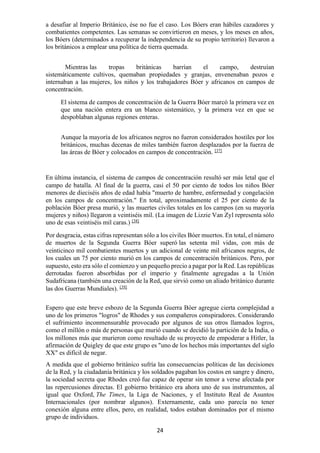 24
a desafiar al Imperio Británico, ése no fue el caso. Los Bóers eran hábiles cazadores y
combatientes competentes. Las semanas se convirtieron en meses, y los meses en años,
los Bóers (determinados a recuperar la independencia de su propio territorio) llevaron a
los británicos a emplear una política de tierra quemada.
Mientras las tropas británicas barrían el campo, destruían
sistemáticamente cultivos, quemaban propiedades y granjas, envenenaban pozos e
internaban a las mujeres, los niños y los trabajadores Bóer y africanos en campos de
concentración.
El sistema de campos de concentración de la Guerra Bóer marcó la primera vez en
que una nación entera era un blanco sistemático, y la primera vez en que se
despoblaban algunas regiones enteras.
Aunque la mayoría de los africanos negros no fueron considerados hostiles por los
británicos, muchas decenas de miles también fueron desplazados por la fuerza de
las áreas de Bóer y colocados en campos de concentración. [37]
En última instancia, el sistema de campos de concentración resultó ser más letal que el
campo de batalla. Al final de la guerra, casi el 50 por ciento de todos los niños Bóer
menores de dieciséis años de edad había "muerto de hambre, enfermedad y congelación
en los campos de concentración." En total, aproximadamente el 25 por ciento de la
población Bóer presa murió, y las muertes civiles totales en los campos (en su mayoría
mujeres y niños) llegaron a veintiséis mil. (La imagen de Lizzie Van Zyl representa sólo
uno de esas veintiséis mil caras.) [38]
Por desgracia, estas cifras representan sólo a los civiles Bóer muertos. En total, el número
de muertos de la Segunda Guerra Bóer superó las setenta mil vidas, con más de
veinticinco mil combatientes muertos y un adicional de veinte mil africanos negros, de
los cuales un 75 por ciento murió en los campos de concentración británicos. Pero, por
supuesto, esto era sólo el comienzo y un pequeño precio a pagar por la Red. Las repúblicas
derrotadas fueron absorbidas por el imperio y finalmente agregadas a la Unión
Sudafricana (también una creación de la Red, que sirvió como un aliado británico durante
las dos Guerras Mundiales). [39]
Espero que este breve esbozo de la Segunda Guerra Bóer agregue cierta complejidad a
uno de los primeros "logros" de Rhodes y sus compañeros conspiradores. Considerando
el sufrimiento inconmensurable provocado por algunos de sus otros llamados logros,
como el millón o más de personas que murió cuando se decidió la partición de la India, o
los millones más que murieron como resultado de su proyecto de empoderar a Hitler, la
afirmación de Quigley de que este grupo es "uno de los hechos más importantes del siglo
XX" es difícil de negar.
A medida que el gobierno británico sufría las consecuencias políticas de las decisiones
de la Red, y la ciudadanía británica y los soldados pagaban los costos en sangre y dinero,
la sociedad secreta que Rhodes creó fue capaz de operar sin temor a verse afectada por
las repercusiones directas. El gobierno británico era ahora uno de sus instrumentos, al
igual que Oxford, The Times, la Liga de Naciones, y el Instituto Real de Asuntos
Internacionales (por nombrar algunos). Externamente, cada uno parecía no tener
conexión alguna entre ellos, pero, en realidad, todos estaban dominados por el mismo
grupo de individuos.
 
