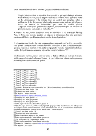 25
En un raro momento de crítica honesta, Quigley advierte a sus lectores:
Ningún país que valore su seguridad debe permitir lo que logró el Grupo Milner en
Gran Bretaña, es decir, que un pequeño número de hombres pueda ejercer tal poder
en la administración y la política, tener un control casi completo sobre la
publicación de los documentos relacionados a sus acciones, y ejercer tal influencia
sobre los medios de información que crean la opinión pública.
Tal poder, cualesquiera que sean sus objetivos, es demasiado para ser confiado sin
problema alguno a un grupo en particular. [40]
A partir de esa base, vamos a alejarnos ahora del impacto de la red en Europa, África y
Asia. Si bien esas historias pueden ser trágicas e interesantes, hay otro continente
(América del Norte) que Rhodes quiso controlar desde el principio.
El primer deseo de Rhodes fue crear un poder global tan grande que “volviera imposibles
a las guerras (O mejor dicho, volviera imposible resistirse a la Red). No es sorprendente
que este objetivo de crear un poder global inexpugnable requería "recuperar los Estados
Unidos de América como una parte integral del Imperio británico." [41]
En el siguiente capítulo, vamos a revisar cómo la Red se infiltró con éxito en el sistema
político y económico de los Estados Unidos y lo convirtió en uno más de sus instrumentos
en su búsqueda de la dominación global.
[1]
Tragedy and Hope, página 194
[2]
Tragedy and Hope, página 195
[3]
Tragedy and Hope, página 195
[4]
Tragedy and Hope, página 196
[5]
Tragedy and Hope, página 197-198
[6]
Tragedy and Hope, página 200
[7]
Tragedy and Hope, página 392
[8]
Tragedy and Hope, página 409
[9]
Revise el “National Defense Authorization Act” (NDAA) para obtener mayor información.
[10]
Tragedy and Hope, página 1206
[11]
Tragedy and Hope, página 133
[12]
Wikipedia, Oxford University
[13]
http://en.wikipedia.org/wiki/Benjamin_Disraeli
[14]
Tragedy and Hope, página 129
[15]
Tragedy and Hope, página 130
[16]
Tragedy and Hope, página 130
[17]
The Anglo-American Establishment, página ix
[18]
En The Anglo-American Establishment, página 33, Quigley escribe: “Las becas no eran más que una
fachada para ocultar la sociedad secreta, o, más exactamente, eran uno de los instrumentos mediante los
cuales los miembros de la sociedad secreta podían llevar a cabo su propósito.”
[19]
Tragedy and Hope, página 131
[20]
Tragedy and Hope, página 130
[21]
http://en.wikipedia.org/wiki/Cecil_Rhodes
[22]
The Anglo-American Establishment, página 16
[23]
The Anglo-American Establishment, página 3
[24]
The Anglo-American Establishment, página 34
[25]
Ed Griffin, The Quigley Formula, http://www.republicmagazine.com/bonus-articles/griffin.html
[26]
Wikipedia, Cecil Rhodes
 
