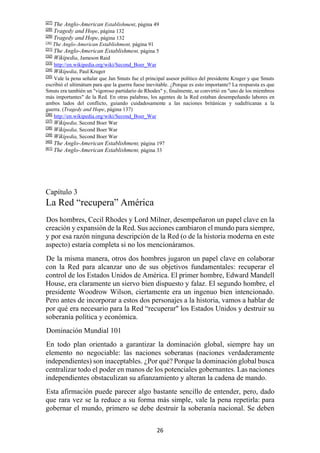 26
[27]
The Anglo-American Establishment, página 49
[28]
Tragedy and Hope, página 132
[29]
Tragedy and Hope, página 132
[30]
The Anglo-American Establishment, página 91
[31]
The Anglo-American Establishment, página 5
[32]
Wikipedia, Jameson Raid
[33]
http://en.wikipedia.org/wiki/Second_Boer_War
[34]
Wikipedia, Paul Kruger
[35]
Vale la pena señalar que Jan Smuts fue el principal asesor político del presidente Kruger y que Smuts
escribió el ultimátum para que la guerra fuese inevitable. ¿Porque es esto importante? La respuesta es que
Smuts era también un "vigoroso partidario de Rhodes" y, finalmente, se convirtió en "uno de los miembros
más importantes" de la Red. En otras palabras, los agentes de la Red estaban desempeñando labores en
ambos lados del conflicto, guiando cuidadosamente a las naciones británicas y sudafricanas a la
guerra. (Tragedy and Hope, página 137)
[36]
http://en.wikipedia.org/wiki/Second_Boer_War
[37]
Wikipedia, Second Boer War
[38]
Wikipedia, Second Boer War
[39]
Wikipedia, Second Boer War
[40]
The Anglo-American Establishment, página 197
[41]
The Anglo-American Establishment, página 33
Capítulo 3
La Red “recupera” América
Dos hombres, Cecil Rhodes y Lord Milner, desempeñaron un papel clave en la
creación y expansión de la Red. Sus acciones cambiaron el mundo para siempre,
y por esa razón ninguna descripción de la Red (o de la historia moderna en este
aspecto) estaría completa si no los mencionáramos.
De la misma manera, otros dos hombres jugaron un papel clave en colaborar
con la Red para alcanzar uno de sus objetivos fundamentales: recuperar el
control de los Estados Unidos de América. El primer hombre, Edward Mandell
House, era claramente un siervo bien dispuesto y falaz. El segundo hombre, el
presidente Woodrow Wilson, ciertamente era un ingenuo bien intencionado.
Pero antes de incorporar a estos dos personajes a la historia, vamos a hablar de
por qué era necesario para la Red “recuperar" los Estados Unidos y destruir su
soberanía política y económica.
Dominación Mundial 101
En todo plan orientado a garantizar la dominación global, siempre hay un
elemento no negociable: las naciones soberanas (naciones verdaderamente
independientes) son inaceptables. ¿Por qué? Porque la dominación global busca
centralizar todo el poder en manos de los potenciales gobernantes. Las naciones
independientes obstaculizan su afianzamiento y alteran la cadena de mando.
Esta afirmación puede parecer algo bastante sencillo de entender, pero, dado
que rara vez se la reduce a su forma más simple, vale la pena repetirla: para
gobernar el mundo, primero se debe destruir la soberanía nacional. Se deben
 