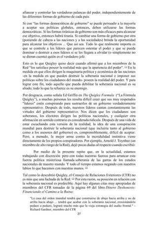 27
afianzar y controlar las verdaderas palancas del poder, independientemente de
las diferentes formas de gobierno de cada país.
Si con “las formas democráticas de gobierno" se puede persuadir a la mayoría
a aceptar sus políticas globales, entonces, deben utilizarse las formas
democráticas. Si las formas tiránicas de gobierno son más eficaces para alcanzar
ese objetivo, entonces habrá tiranía. Si cambiar una forma de gobierno por otra
(poniendo de cabeza a las naciones y a las sociedades) brinda la oportunidad
para alcanzar los objetivos ... Que así sea. Todo lo que realmente importa es
que se controle a los líderes que parecen ostentar el poder y que se pueda
dominar o destruir a esos líderes si se les llegara a olvidar (o simplemente no
se dieran cuenta) quién es el verdadero jefe.
Esto es lo que Quigley quiso decir cuando afirmó que a los miembros de la
Red “los satisface poseer la realidad más que la apariencia del poder". [1]
En la
medida en que ellos dirigen la maquinaria política y económica de las naciones
-en la medida en que pueden destruir la soberanía nacional e imponer sus
políticas sobre los ciudadanos del mundo- poseen la realidad del poder. Y para
lograr este fin, todo aquello que pueda debilitar la soberanía nacional es su
aliado; todo lo que la refuerce es su enemigo.
Por desgracia, como señala Ed Griffin en The Quigley Formula (“La Fórmula
Quigley”), a muchas personas les resulta difícil creer que sus muy respetados
"líderes" estén conspirando para sustraerlos de un gobierno verdaderamente
representativo. Después de todo, nuestros líderes cantan constantemente las
virtudes del gobierno representativo. Nos dicen que los ciudadanos son
soberanos, los electores dirigen las políticas nacionales, y cualquier otra
afirmación en sentido contrario es considerada ridícula. Después de una vida de
estar escuchando esta versión de la realidad, la idea de una conspiración
mundial para destruir la soberanía nacional (que incluiría tanto al gobierno
como a los asesores del gobierno) es, comprensiblemente, difícil de aceptar.
Pero, a menudo, la mejor arma contra la incredulidad instintiva viene
directamente de los propios conspiradores. Por ejemplo, Arnold J. Toynbee (un
miembro de alto rango de la Red), dejó pocas dudas al respecto cuando escribió:
Por medio de la presente repito que, en la actualidad, estamos
trabajando con discreción pero con todas nuestras fuerzas para arrancar esta
fuerza política misteriosa llamada soberanía de las garras de los estados
nacionales de nuestro mundo. Y todo el tiempo estamos negando con nuestros
labios lo que hacemos con nuestras manos. [2]
Tal como lo descubrió Quigley, el Consejo de Relaciones Exteriores (CFR) no
es más que una fachada de la Red. [3]
Por esta razón, su posición en relación con
la soberanía nacional es predecible. Aquí hay algunas citas muy apropiadas de
miembros del CFR tomadas de la página 69 del libro Dinero Deshonesto:
Financiando el Camino a la Ruina:
"La casa del orden mundial tendrá que construirse de abajo hacia arriba y no de
arriba hacia abajo ... tendrá que acabar con la soberanía nacional, erosionándola
pedazo a pedazo, logrará mucho más que la vieja estrategia del asalto frontal." -
Richard Gardner, miembro del CFR
 