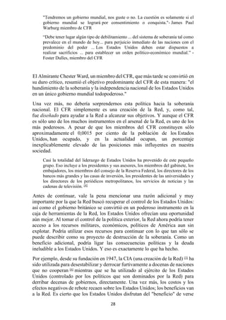 28
"Tendremos un gobierno mundial, nos guste o no. La cuestión es solamente si el
gobierno mundial se logrará por consentimiento o conquista."- James Paul
Warburg miembro de CFR
“Debe tener lugar algún tipo de debilitamiento ... del sistema de soberanía tal como
prevalece en el mundo de hoy... para perjuicio inmediato de las naciones con el
predominio del poder ... Los Estados Unidos deben estar dispuestos a
realizar sacrificios ... para establecer un orden político-económico mundial.” -
Foster Dulles, miembro del CFR
El Almirante Chester Ward, un miembro del CFR, que más tarde se convirtió en
su duro crítico, resumió el objetivo predominante del CFR de esta manera: "el
hundimiento de la soberanía y la independencia nacional de los Estados Unidos
en un único gobierno mundial todopoderoso."
Una vez más, no debería sorprendernos esta política hacia la soberanía
nacional. El CFR simplemente es una creación de la Red, y, como tal,
fue diseñado para ayudar a la Red a alcanzar sus objetivos. Y aunque el CFR
es sólo uno de los muchos instrumentos en el arsenal de la Red, es uno de los
más poderosos. A pesar de que los miembros del CFR constituyen sólo
aproximadamente el 0,0015 por ciento de la población de los Estados
Unidos, han ocupado, y en la actualidad ocupan, un porcentaje
inexplicablemente elevado de las posiciones más influyentes en nuestra
sociedad.
Casi la totalidad del liderazgo de Estados Unidos ha provenido de este pequeño
grupo. Eso incluye a los presidentes y sus asesores, los miembros del gabinete, los
embajadores, los miembros del consejo de la Reserva Federal, los directores de los
bancos más grandes y las casas de inversión, los presidentes de las universidades y
los directores de los periódicos metropolitanos, los servicios de noticias y las
cadenas de televisión. [4]
Antes de continuar, vale la pena mencionar una razón adicional y muy
importante por la que la Red buscó recuperar el control de los Estados Unidos:
así como el gobierno británico se convirtió en un poderoso instrumento en la
caja de herramientas de la Red, los Estados Unidos ofrecían una oportunidad
aún mejor. Al tomar el control de la política exterior, la Red ahora podría tener
acceso a los recursos militares, económicos, políticos de América aun sin
explotar. Podría utilizar esos recursos para continuar con lo que tan sólo se
puede describir como su proyecto de destrucción de la soberanía. Como un
beneficio adicional, podría ligar las consecuencias políticas y la deuda
ineludible a los Estados Unidos. Y eso es exactamente lo que ha hecho.
Por ejemplo, desde su fundación en 1947, la CIA (una creación de la Red) [5]
ha
sido utilizada para desestabilizar y derrocar furtivamente a docenas de naciones
que no cooperan [6]
mientras que se ha utilizado al ejército de los Estados
Unidos (controlado por los políticos que son dominados por la Red) para
derribar decenas de gobiernos, directamente. Una vez más, los costos y los
efectos negativos de rebote recaen sobre los Estados Unidos; los beneficios van
a la Red. Es cierto que los Estados Unidos disfrutan del "beneficio" de verse
 