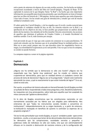 2
está a punto de enterarse de algunos de sus más ocultos secretos. Joe ha hecho un trabajo
excepcional escardando a través del libro de Carroll Quigley, Tragedy & Hope. Él ha
capturado la esencia de lo que Quigley llama “la Red” y ha hecho que esta importante
información sea asequible para la persona promedio, que sencillamente no tiene el tiempo
para leer un libro de historia de 1.300 páginas. Incluso para aquellos que estén dispuestos
a leer todo el tomo, Joe ha creado una guía de introducción y estudio que será de mucha
utilidad al estudiante serio.
El saber quién fue Carroll Quigley, y de los engaños que él reveló, resulta esencial para
comprender el verdadero mundo de hoy en día. Su estrecha relación con la Red y su
aprobación de los objetivos de ésta, le hizo posible que proporcionar un análisis desde
dentro de las mentes y los métodos de la élite mundial. Sin este conocimiento, las acciones
de aquellos que dominan el gobierno de Estados Unidos y el mundo Occidental no
tendrían sentido. Con él, todo termina por encajar.
Esté prevenido de que el viaje que está a punto de comenzar no es para pusilánimes. Si
usted está cómodo con las ilusiones que en la actualidad llenan la realidad política, este
libro no es para usted, porque una vez que descubra cómo los engañadores hacen su
magia, la comodidad de la ignorancia ya no será posible. Una vez que se toca la campana,
su sonido no puede borrarse.
La campana empieza a sonar en la página siguiente.
Capítulo 1
Democracia
¿Alguna vez ha sentido que la democracia es sólo una ilusión? ¿Alguna vez ha
sospechado que hay "gente muy poderosa" que ha creado un sistema que
e aparenta ser democrático, pero que en realidad elimina al ciudadano común del
proceso de toma de decisiones? Alguna vez se ha preguntado: “¿Quién está realmente
ejecutando las cosas, y qué es exactamente lo que están tratando de lograr?" Si es así,
usted no está solo.
Por suerte, un profesor de historia educado en Harvard llamado Carroll Quigley escribió
un puñado de libros respondiendo a todas estas preguntas y más. Desafortunadamente,
las respuestas son muy preocupantes, sobre todo para aquellos que han aceptado los
mitos comunes del “gobierno democrático”.
En la obra de Quigley encontramos que las constituciones nacionales se ven
normalmente socavadas por los líderes que son elegidos para defenderlas. Nos
enteramos de que “todos los instrumentos sociales tienden a convertirse en
instituciones”, independientemente de su origen benévolo, y, a partir de entonces,
la institución es manejada en beneficio de quienes la controlan (a expensas de su
propósito original).[1]
Tal vez lo más perturbador que revela Quigley, es que el verdadero poder opera entre
bastidores , oculto, y con poco que temer de las denominadas elecciones democráticas.
Se demuestra que las conspiraciones, sociedades secretas y pequeñas y
poderosas redes de individuos no sólo son reales, sino que son extremadamente
eficaces en la creación o destrucción de naciones enteras y de la configuración del
 