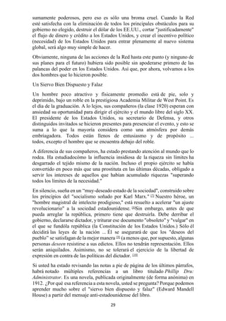 29
sumamente poderosos, pero eso es sólo una broma cruel. Cuando la Red
esté satisfecha con la eliminación de todos los principales obstáculos para su
gobierno no elegido, destruir el dólar de los EE.UU., cortar "justificadamente"
el flujo de dinero y crédito a los Estados Unidos, y crear el incentivo político
(necesidad) de los Estados Unidos para entrar plenamente al nuevo sistema
global, será algo muy simple de hacer.
Obviamente, ninguna de las acciones de la Red hasta este punto (y ninguno de
sus planes para el futuro) hubiera sido posible sin apoderarse primero de las
palancas del poder en los Estados Unidos. Así que, por ahora, volvamos a los
dos hombres que lo hicieron posible.
Un Siervo Bien Dispuesto y Falaz
Un hombre poco atractivo y físicamente promedio está de pie, solo y
deprimido, bajo un roble en la prestigiosa Academia Militar de West Point. Es
el día de la graduación. A lo lejos, sus compañeros (la clase 1920) esperan con
ansiedad su oportunidad para dirigir el ejército y el mundo libre del siglo XX.
El presidente de los Estados Unidos, su secretario de Defensa, y otros
distinguidos invitados se hicieron presentes para presenciar el evento, y esto se
suma a lo que la mayoría considera como una atmósfera por demás
embriagadora. Todos están llenos de entusiasmo y de propósito ...
todos, excepto el hombre que se encuentra debajo del roble.
A diferencia de sus compañeros, ha estado prestando atención al mundo que lo
rodea. Ha estudiadocómo la influencia insidiosa de la riqueza sin límites ha
desgarrado el tejido mismo de la nación. Incluso el propio ejército se había
convertido en poco más que una prostituta en las últimas décadas, obligado a
servir los intereses de aquellos que habían acumulado riquezas "superando
todos los límites de la necesidad."
En silencio, sueña en un “muy-deseado estado de la sociedad", construido sobre
los principios del "socialismo soñado por Karl Marx." [7]
Nuestro héroe, un
"hombre magistral de intelecto prodigioso," está resuelto a acelerar "un ajuste
revolucionario" a la sociedad estadounidense. [8]
Sin embargo, antes de que
pueda arreglar la república, primero tiene que destruirla. Debe derribar el
gobierno, declararse dictador, y triturar ese documento "obsoleto" y "vulgar" en
el que se fundóla república (la Constitución de los Estados Unidos.) Sólo él
decidirá las leyes de la nación ... Él se asegurará de que los "deseos del
pueblo” se satisfagan de la mejor manera [9]
(a menos que, por supuesto, algunas
personas deseen resistirse a sus edictos. Ellos no tendrán representación. Ellos
serán aniquilados. Asimismo, no se tolerará el ejercicio de la libertad de
expresión en contra de las políticas del dictador. [10]
Si usted ha estado revisando las notas a pie de página de los últimos párrafos,
habrá notado múltiples referencias a un libro titulado Phillip Dru:
Administrator. Es una novela, publicada originalmente (de forma anónima) en
1912. ¿Por qué esa referencia a esta novela, usted se pregunta? Porque podemos
aprender mucho sobre el "siervo bien dispuesto y falaz" (Edward Mandell
House) a partir del mensaje anti-estadounidense del libro.
 