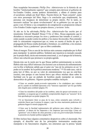 30
Para recapitular brevemente: Phillip Dru: Administrator es la historia de un
hombre "intelectualmente superior" que conspira para derrocar al gobierno de
los Estados Unidos, asume poderes dictatoriales, y allana el camino para
el socialismo soñado por Karl Marx. Nuestro héroe de "buen corazón", junto
con otros personajes del libro, llega a la conclusión que, simplemente, las
personas son incapaces de determinar su propio interés. Por lo tanto, es
necesario realizar "un ajuste revolucionario" de su gobierno (ya sea que les
guste o no). El héroe y sus compañeros de conspiración se propusieron rehacer
a los Estados Unidos según sus propios deseos, y tuvieron éxito.
Si aún no lo ha adivinado, Phillip Dru: Administrador fue escrito por el
mismísimo Edward Mandell House [11]
En el libro, House argumenta que la
dictadura es necesaria porque los ricos y poderosos han tomado el control, y
están usando su poder contra los pobres y los menos favorecidos. Para entender
todo lo cínicamente vergonzoso que es, tome en cuenta el hecho de que la
propaganda de House estaba destinado a fortalecer, no a debilitar, a los mismos
individuos "ricos y poderosos" que su libro condenaba.
Nota al margen: Ésta es una de las tácticas más comunes empleadas por la Red
para manipular la opinión pública. Señalará una injusticia (a menudo causada
por la propia Red), incita una tormenta emocional, y, en el apogeo de la histeria,
ofrece una solución que promueve su propia agenda.
Quizás ésta sea la razón por la que House publicó anónimamente su novela.
Habría sido muy difícil interesar a los lectores con su historia de enfrentamiento
con la élite si hubieran sabido que el autor era "uno de los primeros en ser ‘el
poder en la sombra' de la política americana moderna." [12]
En todo caso, vale la
pena leer el libro, no por su valor de entretenimiento (ya que no está bien
escrito), sino porque es una lectura breve que ofrece muchas ideas sobre la
facilidad con la que un puñado de hombres puede manipular un sistema
democrático de gobierno. Algunos ejemplos notables incluyen:
• Cómo un senador puede pretender representar a los ciudadanos que votaron
por él, cuando en realidad representa a los "intereses especiales" por los que había
sido elegido para combatir (página 35)
• Cómo los miembros del poder en las sombras, antes de apoyar activamente a un
candidato, se aseguran que el candidato comprometido elegirá sus "asesores" de la
lista aprobada por ese poder (página 38)
• Si un funcionario títere se pasa de la raya, cómo someterlo para volverlo a
controlar (hacer que la prensa lo ataque y que las otras marionetas poderosas del
gobierno hagan lo mismo (página 46)
• Cómo usar la facultad reglamentaria del gobierno para cobrar los tributos y
canalizar el dinero de los impuestos a las empresas que usted elige. Cómo ser
"generoso" con el dinero de otras personas y usar esa generosidad para fortalecer
su posición en el poder político (página 94)
El libro incluso hace algunos comentarios despectivos sobre el electorado. Por
ejemplo, al describir uno de los principales instrumentos usados para
manipular a los funcionarios elegidos, nos enteramos que la prensa "puede
 