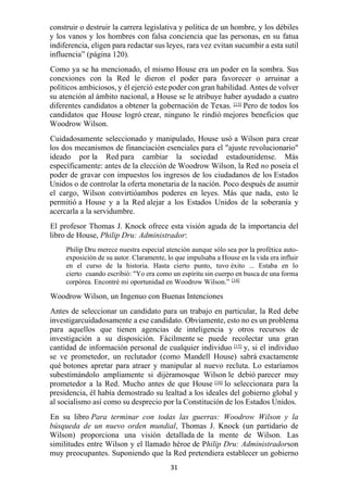 31
construir o destruir la carrera legislativa y política de un hombre, y los débiles
y los vanos y los hombres con falsa conciencia que las personas, en su fatua
indiferencia, eligen para redactar sus leyes, rara vez evitan sucumbir a esta sutil
influencia” (página 120).
Como ya se ha mencionado, el mismo House era un poder en la sombra. Sus
conexiones con la Red le dieron el poder para favorecer o arruinar a
políticos ambiciosos, y él ejerció este poder con gran habilidad. Antes de volver
su atención al ámbito nacional, a House se le atribuye haber ayudado a cuatro
diferentes candidatos a obtener la gobernación de Texas. [13]
Pero de todos los
candidatos que House logró crear, ninguno le rindió mejores beneficios que
Woodrow Wilson.
Cuidadosamente seleccionado y manipulado, House usó a Wilson para crear
los dos mecanismos de financiación esenciales para el "ajuste revolucionario"
ideado por la Red para cambiar la sociedad estadounidense. Más
específicamente: antes de la elección de Woodrow Wilson, la Red no poseía el
poder de gravar con impuestos los ingresos de los ciudadanos de los Estados
Unidos o de controlar la oferta monetaria de la nación. Poco después de asumir
el cargo, Wilson convirtióambos poderes en leyes. Más que nada, esto le
permitió a House y a la Red alejar a los Estados Unidos de la soberanía y
acercarla a la servidumbre.
El profesor Thomas J. Knock ofrece esta visión aguda de la importancia del
libro de House, Philip Dru: Administrador:
Philip Dru merece nuestra especial atención aunque sólo sea por la profética auto-
exposición de su autor. Claramente, lo que impulsaba a House en la vida era influir
en el curso de la historia. Hasta cierto punto, tuvo éxito ... Estaba en lo
cierto cuando escribió: "Yo era como un espíritu sin cuerpo en busca de una forma
corpórea. Encontré mi oportunidad en Woodrow Wilson.” [14]
Woodrow Wilson, un Ingenuo con Buenas Intenciones
Antes de seleccionar un candidato para un trabajo en particular, la Red debe
investigarcuidadosamente a ese candidato. Obviamente, esto no es un problema
para aquellos que tienen agencias de inteligencia y otros recursos de
investigación a su disposición. Fácilmente se puede recolectar una gran
cantidad de información personal de cualquier individuo [15]
y, si el individuo
se ve prometedor, un reclutador (como Mandell House) sabrá exactamente
qué botones apretar para atraer y manipular al nuevo recluta. Lo estaríamos
subestimándolo ampliamente si dijéramosque Wilson le debió parecer muy
prometedor a la Red. Mucho antes de que House [16]
lo seleccionara para la
presidencia, él había demostrado su lealtad a los ideales del gobierno global y
al socialismo así como su desprecio por la Constitución de los Estados Unidos.
En su libro Para terminar con todas las guerras: Woodrow Wilson y la
búsqueda de un nuevo orden mundial, Thomas J. Knock (un partidario de
Wilson) proporciona una visión detallada de la mente de Wilson. Las
similitudes entre Wilson y el llamado héroe de Philip Dru: Administradorson
muy preocupantes. Suponiendo que la Red pretendiera establecer un gobierno
 