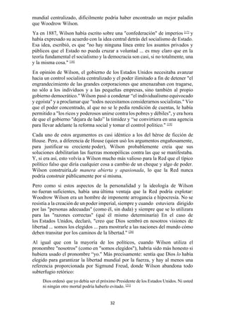 32
mundial centralizado, difícilmente podría haber encontrado un mejor paladín
que Woodrow Wilson.
Ya en 1887, Wilson había escrito sobre una "confederación" de imperios [17]
y
había expresado su acuerdo con la idea central detrás del socialismo de Estado.
Esa idea, escribió, es que "no hay ninguna línea entre los asuntos privados y
públicos que el Estado no pueda cruzar a voluntad ... es muy claro que en la
teoría fundamental el socialismo y la democracia son casi, si no totalmente, una
y la misma cosa." [18]
En opinión de Wilson, el gobierno de los Estados Unidos necesitaba avanzar
hacia un control socialista centralizado y el poder ilimitado a fin de detener "el
engrandecimiento de las grandes corporaciones que amenazaban con tragarse,
no sólo a los individuos y a las pequeñas empresas, sino también al propio
gobierno democrático." Wilson pasó a condenar “el individualismo equivocado
y egoísta" y a proclamar que "todos necesitamos considerarnos socialistas." Vio
que el poder concentrado, al que no se le pedía rendición de cuentas, le había
permitido a "los ricos y poderosos unirse contra los pobres y débiles", y era hora
de que el gobierno "dejara de lado” la timidez y “se convirtiera en una agencia
para llevar adelante la reforma social y tomar el control político." [19]
Cada uno de estos argumentos es casi idéntico a los del héroe de ficción de
House. Pero, a diferencia de House (quien usó los argumentos engañosamente,
para justificar su creciente poder), Wilson probablemente creía que sus
soluciones debilitarían las fuerzas monopólicas contra las que se manifestaba.
Y, si era así, esto volvía a Wilson mucho más valioso para la Red que el típico
político falso que diría cualquier cosa a cambio de un cheque y algo de poder.
Wilson construiría,de manera abierta y apasionada, lo que la Red nunca
podría construir públicamente por sí misma.
Pero como si estos aspectos de la personalidad y la ideología de Wilson
no fueran suficientes, había una última ventaja que la Red podría explotar:
Woodrow Wilson era un hombre de imponente arrogancia e hipocresía. No se
resistía a la creación de un poder imperial, siempre y cuando estuviera dirigido
por las "personas adecuadas" (como él, sin duda) y siempre que se lo utilizara
para las "razones correctas" (qué él mismo determinaría) En el caso de
los Estados Unidos, declaró, "creo que Dios sembró en nosotros visiones de
libertad ... somos los elegidos ... para mostrarle a las naciones del mundo cómo
deben transitar por los caminos de la libertad." [20]
Al igual que con la mayoría de los políticos, cuando Wilson utiliza el
pronombre "nosotros" (como en "somos elegidos"), habría sido más honesto si
hubiera usado el pronombre “yo." Más precisamente: sentía que Dios lo había
elegido para garantizar la libertad mundial por la fuerza, y hay al menos una
referencia proporcionada por Sigmund Freud, donde Wilson abandona todo
subterfugio retórico:
Dios ordenó que yo debía ser el próximo Presidente de los Estados Unidos. Ni usted
ni ningún otro mortal podría haberlo evitado. [21]
 