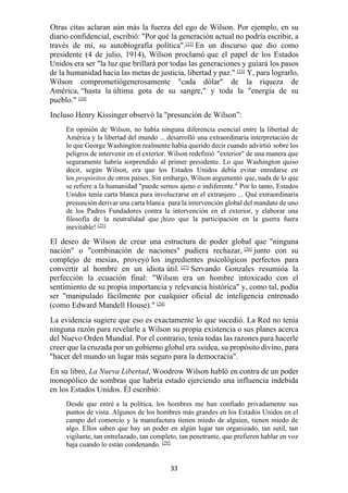 33
Otras citas aclaran aún más la fuerza del ego de Wilson. Por ejemplo, en su
diario confidencial, escribió: "Por qué la generación actual no podría escribir, a
través de mí, su autobiografía política".[22]
En un discurso que dio como
presidente (4 de julio, 1914), Wilson proclamó que el papel de los Estados
Unidos era ser "la luz que brillará por todas las generaciones y guiará los pasos
de la humanidad hacia las metas de justicia, libertad y paz." [23]
Y, para lograrlo,
Wilson comprometiógenerosamente "cada dólar" de la riqueza de
América, “hasta la última gota de su sangre," y toda la "energía de su
pueblo." [24]
Incluso Henry Kissinger observó la "presunción de Wilson”:
En opinión de Wilson, no había ninguna diferencia esencial entre la libertad de
América y la libertad del mundo ... desarrolló una extraordinaria interpretación de
lo que George Washington realmente había querido decir cuando advirtió sobre los
peligros de intervenir en el exterior. Wilson redefinió "exterior" de una manera que
seguramente habría sorprendido al primer presidente. Lo que Washington quiso
decir, según Wilson, era que los Estados Unidos debía evitar enredarse en
los propósitos de otros países. Sin embargo, Wilson argumentó que, nada de lo que
se refiere a la humanidad "puede sernos ajeno o indiferente." Por lo tanto, Estados
Unidos tenía carta blanca para involucrarse en el extranjero ... Qué extraordinaria
presunción derivar una carta blanca para la intervención global del mandato de uno
de los Padres Fundadores contra la intervención en el exterior, y elaborar una
filosofía de la neutralidad que ¡hizo que la participación en la guerra fuera
inevitable! [25]
El deseo de Wilson de crear una estructura de poder global que "ninguna
nación" o "combinación de naciones" pudiera rechazar, [26]
junto con su
complejo de mesías, proveyó los ingredientes psicológicos perfectos para
convertir al hombre en un idiota útil. [27]
Servando Gonzales resumióa la
perfección la ecuación final: "Wilson era un hombre intoxicado con el
sentimiento de su propia importancia y relevancia histórica" y, como tal, podía
ser "manipulado fácilmente por cualquier oficial de inteligencia entrenado
(como Edward Mandell House)." [28]
La evidencia sugiere que eso es exactamente lo que sucedió. La Red no tenía
ninguna razón para revelarle a Wilson su propia existencia o sus planes acerca
del Nuevo Orden Mundial. Por el contrario, tenía todas las razones para hacerle
creer que la cruzada por un gobierno global era suidea, su propósito divino, para
"hacer del mundo un lugar más seguro para la democracia".
En su libro, La Nueva Libertad, Woodrow Wilson habló en contra de un poder
monopólico de sombras que habría estado ejerciendo una influencia indebida
en los Estados Unidos. Él escribió:
Desde que entré a la política, los hombres me han confiado privadamente sus
puntos de vista. Algunos de los hombres más grandes en los Estados Unidos en el
campo del comercio y la manufactura tienen miedo de alguien, tienen miedo de
algo. Ellos saben que hay un poder en algún lugar tan organizado, tan sutil, tan
vigilante, tan entrelazado, tan completo, tan penetrante, que prefieren hablar en voz
baja cuando lo están condenando. [29]
 