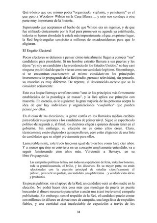 34
Qué irónico que ese mismo poder “organizado, vigilante, y penetrante" es el
que puso a Woodrow Wilson en la Casa Blanca ... y esto nos conduce a otra
parte muy importante de la historia.
Suponiendo que aceptamos el hecho de que Wilson era un ingenuo, y de que
fue utilizado cínicamente por la Red para promover su agenda ya establecida,
todavía no hemos abordado la estafa más impresionante: el que, en primer lugar,
la Red logró engañar con éxito a millones de estadounidenses para que lo
eligieran.
El Engaño Electoral
Pocos electores se detienen a pensar cómo inicialmente llegan a conocer "sus"
candidatos para presidente. Si un hombre extraño llamara a sus puertas y les
dijera "yo soy un candidato a la presidencia de los Estados Unidos," no hay casi
ninguna posibilidad de que lo vieran como un candidato legítimo. Sin embargo,
si se encuentran exactamente al mismo candidato en los principales
instrumentos de propaganda de la Red (radio, prensa o televisión), sin pensarlo,
su reacción es muy diferente. De repente, el desconocido merece que se lo
considere seriamente.
Esto es a lo que Bernays se refiere como "uno de los principios más firmemente
establecidos de la psicología de masas", y la Red aplica ese principio con
maestría. En esencia, es lo siguiente: la gran mayoría de las personas acepta la
idea de que hay individuos y organizaciones "confiables" que pueden
pensar por ellas.
En el caso de las elecciones, la gente confía en los llamados medios creíbles
para reducir sus opciones a los candidatos de primer nivel. Sigue un espectáculo
político de segunda y, al final, los electores eligen a quienes desean tener en el
gobierno. Sin embargo, su elección no es cómo ellos creen. Claro,
técnicamente están eligiendo a quien prefieren, pero están eligiendo de una lista
de candidatos que se eligió previamente para ellos.
Lamentablemente, este truco funciona igual de bien hoy como hace cien años.
Y a menos que éste se convierta en un concepto ampliamente entendido, va a
seguir funcionando cien años más. Volviendo a Bernays, en su
libro Propaganda:
Las campañas políticas de hoy son todas un espectáculo de feria, todos los honores,
toda la grandilocuencia, el brillo, y los discursos. En su mayor parte, no están
relacionadas con la cuestión principal de estudiar científicamente al
público, proveerle un partido, un candidato, una plataforma ... y venderle estas ideas
y productos.
En pocas palabras: sin el apoyo de la Red, un candidato será un don nadie en la
elección. No podrá hacer otra cosa más que mendigar de puerta en puerta
buscando el dinero necesario para echar a andar una (casi irrelevante) campaña
publicitaria. Sin embargo, con el respaldo de la Red, el candidato puede contar
con millones de dólares en donaciones de campaña, una larga lista de respaldos
fiables, y una cantidad casi incalculable de exposición a través de los
 
