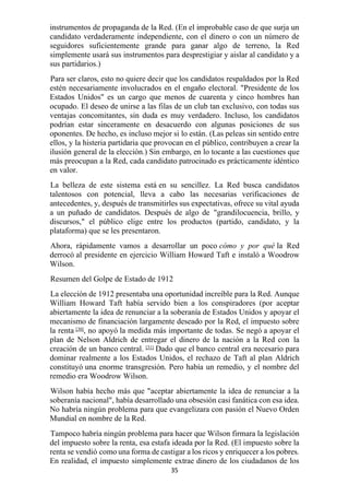 35
instrumentos de propaganda de la Red. (En el improbable caso de que surja un
candidato verdaderamente independiente, con el dinero o con un número de
seguidores suficientemente grande para ganar algo de terreno, la Red
simplemente usará sus instrumentos para desprestigiar y aislar al candidato y a
sus partidarios.)
Para ser claros, esto no quiere decir que los candidatos respaldados por la Red
estén necesariamente involucrados en el engaño electoral. "Presidente de los
Estados Unidos" es un cargo que menos de cuarenta y cinco hombres han
ocupado. El deseo de unirse a las filas de un club tan exclusivo, con todas sus
ventajas concomitantes, sin duda es muy verdadero. Incluso, los candidatos
podrían estar sinceramente en desacuerdo con algunas posiciones de sus
oponentes. De hecho, es incluso mejor si lo están. (Las peleas sin sentido entre
ellos, y la histeria partidaria que provocan en el público, contribuyen a crear la
ilusión general de la elección.) Sin embargo, en lo tocante a las cuestiones que
más preocupan a la Red, cada candidato patrocinado es prácticamente idéntico
en valor.
La belleza de este sistema está en su sencillez. La Red busca candidatos
talentosos con potencial, lleva a cabo las necesarias verificaciones de
antecedentes, y, después de transmitirles sus expectativas, ofrece su vital ayuda
a un puñado de candidatos. Después de algo de "grandilocuencia, brillo, y
discursos," el público elige entre los productos (partido, candidato, y la
plataforma) que se les presentaron.
Ahora, rápidamente vamos a desarrollar un poco cómo y por qué la Red
derrocó al presidente en ejercicio William Howard Taft e instaló a Woodrow
Wilson.
Resumen del Golpe de Estado de 1912
La elección de 1912 presentaba una oportunidad increíble para la Red. Aunque
William Howard Taft había servido bien a los conspiradores (por aceptar
abiertamente la idea de renunciar a la soberanía de Estados Unidos y apoyar el
mecanismo de financiación largamente deseado por la Red, el impuesto sobre
la renta [30]
, no apoyó la medida más importante de todas. Se negó a apoyar el
plan de Nelson Aldrich de entregar el dinero de la nación a la Red con la
creación de un banco central. [31]
Dado que el banco central era necesario para
dominar realmente a los Estados Unidos, el rechazo de Taft al plan Aldrich
constituyó una enorme transgresión. Pero había un remedio, y el nombre del
remedio era Woodrow Wilson.
Wilson había hecho más que "aceptar abiertamente la idea de renunciar a la
soberanía nacional", había desarrollado una obsesión casi fanática con esa idea.
No habría ningún problema para que evangelizara con pasión el Nuevo Orden
Mundial en nombre de la Red.
Tampoco habría ningún problema para hacer que Wilson firmara la legislación
del impuesto sobre la renta, esa estafa ideada por la Red. (El impuesto sobre la
renta se vendió como una forma de castigar a los ricos y enriquecer a los pobres.
En realidad, el impuesto simplemente extrae dinero de los ciudadanos de los
 