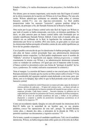 36
Estados Unidos y lo vuelca directamente en los proyectos y los bolsillos de la
Red.)
Por último, pero no menos importante, sería mucho más fácil lograr el control
de la oferta monetaria de la nación con Wilson en la Casa Blanca. Por una sola
razón: Wilson admitió que realmente no entendía nada sobre el sistema
bancario central, [32]
y eso era algo muy conveniente. La Red podría
proporcionar todos los asesores "correctos", quienes podrían dirigir la
creación, de principio a fin, del llamado Sistema de la Reserva Federal.
Otra razón por la que el banco central sería más fácil de lograr con Wilson es
que todo el asunto se había enmarcado, con éxito, en términos partidistas. Es
decir, un plan anterior para un banco central había sido formulado por un
senador republicano llamado Nelson Aldrich. Como todo el mundo sabía que
Aldrich era un infiltrado de la Red, la legislación fue rechazada por los
demócratas por llevar su nombre. (Por esta razón, en gran parte se creyó que
los demócratas habían protegido al hombre común de otro ardid republicano en
favor de las grandes empresas.)
Con el pueblo convencido de que los demócratas lo habían protegido, cualquier
otro plan de banco central presentado bajo una administración demócrata
despertaría menos sospechas. La Red podría simplemente sacar el nombre de
"Aldrich," envolver la legislación con alguna retórica progresista, y vender
exactamente lo mismo con Wilson y su administración demócrata actuando
como su vendedor de confianza. (Al igual que con el impuesto sobre la renta,
el banco central se presentaría como una forma de "proteger al pueblo" de los
ricos y poderosos. En verdad, realizaría exactamente lo contrario.)
Nota al margen: La cuestión del banco central es tan crucial para el plan de la
Red para dominar el mundo que he escrito un libro entero sobre el tema [33]
Una
parte considerable del siguiente capítulo estará dedicado a este tema, pero, por
ahora, esto es lo Quigley dijo sobre lo que la Red pretende crear con su poder
bancario central:
... Un sistema mundial de control financiero en manos privadas capaz de dominar el
sistema político de cada país ... El ápice del sistema sería ... un banco privado en
manos de y controlado por los bancos centrales del mundo los que serían, a su vez,
empresas privadas. Cada banco central ... buscaría dominar su gobierno con su
capacidad para controlar los préstamos del Tesoro, manipular las bolsas extranjeras,
influir en el nivel de actividad económica del país, e influir en los políticos
dispuestos a cooperar a cambio de posteriores recompensas económicas en el
mundo de los negocios. [34]
Como un recordatorio rápido, Quigley no está adivinando las intenciones de la
Red. Él habla con la autoridad de un hombre que, en sus propias
palabras, conoce "las operaciones de esta red", porque "la estudió durante
veinte años, y durante dos años, a principios de la década de 1960, se le
permitió examinar sus documentos y registros secretos." [35]
Por lo tanto, cuando se compara el candidato republicano, Taft, con el candidato
demócrata, Wilson, no había ninguna duda sobre quién era el favorito de la Red.
 