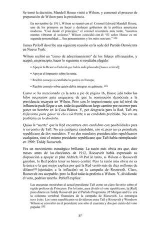 37
Se tomó la decisión, Mandell House visitó a Wilson, y comenzó el proceso de
preparación de Wilson para la presidencia.
En noviembre de 1911, Wilson se reunió con el Coronel Edward Mandell House,
uno de los primeros en hacer y deshacer gobiernos de la política americana
moderna. "Casi desde el principio," el coronel recordaría más tarde, "nuestras
mentes vibraron al unísono." Wilson coincidió con él: “El señor House es mi
segunda personalidad ... Sus pensamientos y los míos son uno.” [36]
James Perloff describe una siguiente reunión en la sede del Partido Demócrata
en Nueva York:
Wilson recibió un "curso de adoctrinamiento" de los líderes allí reunidos, y
aceptó, en principio, hacer lo siguiente si resultaba elegido:
• Apoyar la Reserva Federal que había sido planeada [banco central];
• Apoyar el impuesto sobre la renta;
• Recibir consejo si estallaba la guerra en Europa;
• Recibir consejo sobre quién debía integrar su gabinete. [37]
Como se ha mencionado en la nota a pie de página 16, House jaló todos los
hilos necesarios para asegurarse de que la nominación demócrata a la
presidencia recayera en Wilson. Pero con lo impresionante que tal nivel de
influencia pude llegar a ser, todavía quedaba un largo camino por recorrer para
poner un hombre en la Casa Blanca. Y, por desgracia para la Red, Taft era
el favorito para ganar la elección frente a su candidato preferido. No era un
problema en lo absoluto.
Quiso la “suerte" que la Red encontrara otro candidato con posibilidades para
ir en contra de Taft. No era cualquier candidato, eso sí, pero un ex presidente
republicano de dos mandatos. Y no dos mandatos presidenciales republicanos
cualquiera, sino el mismo presidente republicano que Taft había reemplazado
en 1909: Teddy Roosevelt.
Era un movimiento estratégico brillante. La razón más obvia era que, diez
meses antes de las elecciones de 1912, Roosevelt había expresado su
disposición a apoyar el plan Aldrich. [38] Por lo tanto, si Wilson o Roosevelt
ganaban, la Red podría tener su banco central. Pero la razón más obvia no es
la única o la que mejor explica por qué la Red vertió más de diez millones de
dólares[39]
(ajustados a la inflación) en la campaña de Roosevelt. Claro,
Roosevelt era aceptable, pero la Red todavía prefería a Wilson. Y, dividiendo
el voto, podrían tenerlo. Perloff explica:
Las encuestas mostraban al actual presidente Taft como un claro favorito sobre el
rígido profesor de Princeton. Por lo tanto, para dividir el voto republicano, la [Red]
puso dinero en Teddy Roosevelt por el Partido Progresista. JP Morgan and Co. era
la columna vertebral financiera de la campaña de Roosevelt. La estrategia
tuvo éxito. Los votos republicanos se dividieron entre Taft y Roosevelt y Woodrow
Wilson se convirtió en el presidente con sólo el cuarenta y dos por ciento del voto
popular. [40]
 