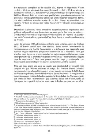 38
Los resultados completos de la elección 1912 fueron los siguientes: Wilson
recibió el 41,8 por ciento de los votos, Roosevelt recibió el 27,4 por ciento, y
Taft recibió sólo el 23,2 por ciento [41]
¿Cómo puede llegar a aceptarse algo así?
William Howard Taft, un hombre que podría haber ganado cómodamente las
elecciones con una gran mayoría, terminó en último lugar en una carrera de tres,
con dos candidatos manufacturados de la Red. House lo resumió de esta
manera: "Wilson fue elegido por Teddy Roosevelt" [42]
El resto, como dicen, es
historia.
Después de la elección, House procedió a ocupar los puestos importantes en el
gabinete del presidente con los mejores asesores que la Red tenía para ofrecer.
Condujo las decisiones de la política de Wilson como un "espíritu sin cuerpo"
que había "encontrado su oportunidad” de darle forma al mundo con las manos
de Wilson.
Antes de terminar 1913, el impuesto sobre la renta sería ley. Antes de finalizar
1913, el banco central sería una realidad. Estos nuevos instrumentos le
proporcionaron a la Red la financiación y la influencia que necesitaba para
acelerar en gran medida su proyecto de destrucción de la soberanía. Pero, por
sí solos, estos logros no proporcionarían las mejores oportunidades para poder
sacar provecho de la cruzada evangélica de Wilson de "hacer el mundo seguro
para la democracia." Sólo una guerra mundial larga y prolongada, con
financiación garantizada por los nuevos instrumentos, podría lograrlo.
Una vez más, como una cosa de suerte, esa oportunidad se presentó poco
después de que Wilson asumiera el cargo. La Primera Guerra Mundial
proporcionó el impulso político para el primer intento importante de la Red para
establecer un gobierno mundial (la Sociedad de las Naciones). Y aunque no fue
tan exitoso como podrían haberlo esperado, la Sociedad de las Naciones, junto
con todos los otros "instrumentos" que salieron a la luz con Wilson, sentó las
bases para hacer posible todos los avances de la Red en los pasados cien años.
[1]
The Anglo-American Establishment, página 4
[2]
Arnold J. Toynbee, escrito en la edición de Noviembre 1931 de InternationalAffairs, citado por G.
Edward Griffin en The Quigley Formula, http://youtu.be/ynVqPnMQ2sI?t=42m33s
[3]
Tragedy and Hope, páginas 952 y 955
[4]
The Creature from Jekyll Island, página 110
[5]
Al anterior Presidente del CFR, Allen Dulles, se le atribuye la creación de la CIA (The Secret History
of the CIA, Joseph Trento, página 44). Dulles pasó a ser el director de la CIA, y la usó para derrocar
gobiernos y para llevar acabo otras operaciones altamente ilegales y nada éticas que servían a los intereses
de la Red (lea Wikipedia, Allen Dulles).
[6]
Ver “Covert US Regime Change Actions” en JoePlummer.com/bonus-material
[7]
Philip Dru: Administrator, página 24
[8]
Philip Dru: Administrator, página 31
[9]
Philip Dru: Administrator, página 107
[10]
Philip Dru: Administrator, página 74
[11]
Wikipedia, Philip Dru: Administrator
[12]
Según está citado en To End All Wars: Woodrow Wilson and the Quest for a New World Order,
página 20
 