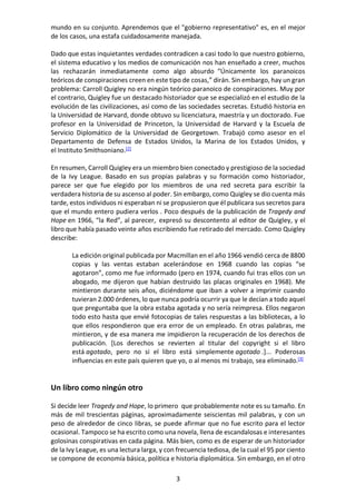3
mundo en su conjunto. Aprendemos que el "gobierno representativo" es, en el mejor
de los casos, una estafa cuidadosamente manejada.
Dado que estas inquietantes verdades contradicen a casi todo lo que nuestro gobierno,
el sistema educativo y los medios de comunicación nos han enseñado a creer, muchos
las rechazarán inmediatamente como algo absurdo “Únicamente los paranoicos
teóricos de conspiraciones creen en este tipo de cosas,” dirán. Sin embargo, hay un gran
problema: Carroll Quigley no era ningún teórico paranoico de conspiraciones. Muy por
el contrario, Quigley fue un destacado historiador que se especializó en el estudio de la
evolución de las civilizaciones, así como de las sociedades secretas. Estudió historia en
la Universidad de Harvard, donde obtuvo su licenciatura, maestría y un doctorado. Fue
profesor en la Universidad de Princeton, la Universidad de Harvard y la Escuela de
Servicio Diplomático de la Universidad de Georgetown. Trabajó como asesor en el
Departamento de Defensa de Estados Unidos, la Marina de los Estados Unidos, y
el Instituto Smithsoniano.[2]
En resumen, Carroll Quigley era un miembro bien conectado y prestigioso de la sociedad
de la Ivy League. Basado en sus propias palabras y su formación como historiador,
parece ser que fue elegido por los miembros de una red secreta para escribir la
verdadera historia de su ascenso al poder. Sin embargo, como Quigley se dio cuenta más
tarde, estos individuos ni esperaban ni se propusieron que él publicara sus secretos para
que el mundo entero pudiera verlos . Poco después de la publicación de Tragedy and
Hope en 1966, “la Red”, al parecer, expresó su descontento al editor de Quigley, y el
libro que había pasado veinte años escribiendo fue retirado del mercado. Como Quigley
describe:
La edición original publicada por Macmillan en el año 1966 vendió cerca de 8800
copias y las ventas estaban acelerándose en 1968 cuando las copias “se
agotaron”, como me fue informado (pero en 1974, cuando fui tras ellos con un
abogado, me dijeron que habían destruido las placas originales en 1968). Me
mintieron durante seis años, diciéndome que iban a volver a imprimir cuando
tuvieran 2.000 órdenes, lo que nunca podría ocurrir ya que le decían a todo aquel
que preguntaba que la obra estaba agotada y no sería reimpresa. Ellos negaron
todo esto hasta que envié fotocopias de tales respuestas a las bibliotecas, a lo
que ellos respondieron que era error de un empleado. En otras palabras, me
mintieron, y de esa manera me impidieron la recuperación de los derechos de
publicación. [Los derechos se revierten al titular del copyright si el libro
está agotado, pero no si el libro está simplemente agotado .]... Poderosas
influencias en este país quieren que yo, o al menos mi trabajo, sea eliminado.[3]
Un libro como ningún otro
Si decide leer Tragedy and Hope, lo primero que probablemente note es su tamaño. En
más de mil trescientas páginas, aproximadamente seiscientas mil palabras, y con un
peso de alrededor de cinco libras, se puede afirmar que no fue escrito para el lector
ocasional. Tampoco se ha escrito como una novela, llena de escandalosas e interesantes
golosinas conspirativas en cada página. Más bien, como es de esperar de un historiador
de la Ivy League, es una lectura larga, y con frecuencia tediosa, de la cual el 95 por ciento
se compone de economía básica, política e historia diplomática. Sin embargo, en el otro
 