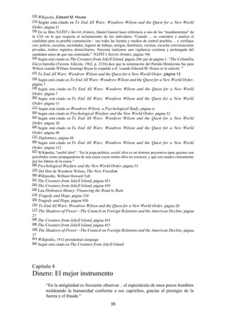 39
[13]
Wikipedia, Edward M. House
[14]
Según está citado en To End All Wars: Woodrow Wilson and the Quest for a New World
Order, página 21
[15]
En su libro NATO’s Secret Armies, Daniel Ganser hace referencia a uno de los “mandamientos” de
la CIA en lo que respecta al reclutamiento de leo individuos. “Cuando ... se considera y analiza al
candidato para su posible contratación - use todas las fuentes y medios de control posibles ... y verifique
con: policía, escuelas, sociedades, lugares de trabajo, amigos, familiares, vecinos, escuche conversaciones
privadas, realice registros domiciliarios. Necesita realizarse una vigilancia continua y prolongada del
candidato antes de que sea contratado.” NATO’s Secret Armies, página 186
[16]
Según está citado en The Creature from Jekyll Island, página 240, pié de página 1: “The Columbia
Encyclopedia (Tercera Edición, 1962, p. 2334) dice que la nominación del Partido Demócrata fue para
Wilson cuando William Jennings Bryan lo respaldó a él ‘cuando Edward M. House se lo solicitó.’”
[17]
To End All Wars: Woodrow Wilson and the Quest for a New World Order, página 12
[18]
Según está citado en To End All Wars: Woodrow Wilson and the Quest for a New World Order,
página 7
[19]
Según esta citado en To End All Wars: Woodrow Wilson and the Quest for a New World
Order, página 7
[20]
Según está citado en To End All Wars: Woodrow Wilson and the Quest for a New World
Order, página 11
[21]
Según está citado en Woodrow Wilson, a Psychological Study, página xi
[22]
Según está citado en Psychological Warfare and the New World Order, página 52
[23]
Según está citado en To End All Wars: Woodrow Wilson and the Quest for a New World
Order, página 20
[24]
Según está citado en To End All Wars: Woodrow Wilson and the Quest for a New World
Order, página 96
[25]
Diplomacy, página 48
[26]
Según está citado en To End All Wars: Woodrow Wilson and the Quest for a New World
Order, página 112
[27]
Wikipedia, “useful idiot”: “En la jerga política, useful idiot es un término peyorativo para quienes son
percibidos como propagandista de una causa cuyas metas ellos no conocen, y que son usados cínicamente
por los líderes de la causa.”
[28]
Psychological Warfare and the New World Order, página 53
[29]
Del libro de Woodrow Wilson, The New Freedom
[30]
Wikipedia, William Howard Taft
[31]
The Creature from Jekyll Island, página 451
[32]
The Creature from Jekyll Island, página 459
[33]
Lea Dishonest Money: Financing the Road to Ruin
[34]
Tragedy and Hope, página 324
[35]
Tragedy and Hope, página 950
[36]
To End All Wars: Woodrow Wilson and the Quest for a New World Order, página 20
[37]
The Shadows of Power—The Council on Foreign Relations and the American Decline, página
27
[38]
The Creature from Jekyll Island, página 455
[39]
The Creature from Jekyll Island, página 453
[40] The Shadows of Power—The Council on Foreign Relations and the American Decline, página
27
[41]
Wikipedia, 1912 presidential campaign
[42]
Según está citado en The Creature from Jekyll Island
Capítulo 4
Dinero: El mejor instrumento
“En la antigüedad es frecuente observar... el espectáculo de unos pocos hombres
moldeando la humanidad conforme a sus caprichos, gracias al prestigio de la
fuerza y el fraude.”
 