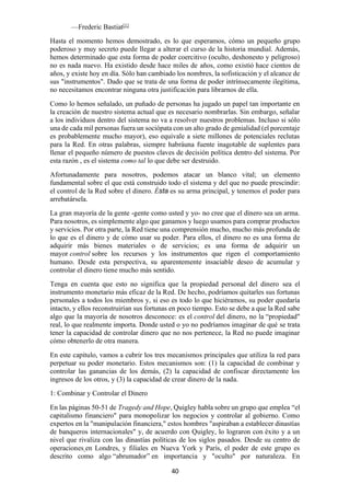 40
—Frederic Bastiat[1]
Hasta el momento hemos demostrado, es lo que esperamos, cómo un pequeño grupo
poderoso y muy secreto puede llegar a alterar el curso de la historia mundial. Además,
hemos determinado que esta forma de poder coercitivo (oculto, deshonesto y peligroso)
no es nada nuevo. Ha existido desde hace miles de años, como existió hace cientos de
años, y existe hoy en día. Sólo han cambiado los nombres, la sofisticación y el alcance de
sus "instrumentos". Dado que se trata de una forma de poder intrínsecamente ilegítima,
no necesitamos encontrar ninguna otra justificación para librarnos de ella.
Como lo hemos señalado, un puñado de personas ha jugado un papel tan importante en
la creación de nuestro sistema actual que es necesario nombrarlas. Sin embargo, señalar
a los individuos dentro del sistema no va a resolver nuestros problemas. Incluso si sólo
una de cada mil personas fuera un sociópata con un alto grado de genialidad (el porcentaje
es probablemente mucho mayor), eso equivale a siete millones de potenciales reclutas
para la Red. En otras palabras, siempre habráuna fuente inagotable de suplentes para
llenar el pequeño número de puestos claves de decisión política dentro del sistema. Por
esta razón , es el sistema como tal lo que debe ser destruido.
Afortunadamente para nosotros, podemos atacar un blanco vital; un elemento
fundamental sobre el que está construido todo el sistema y del que no puede prescindir:
el control de la Red sobre el dinero. Ésta es su arma principal, y tenemos el poder para
arrebatársela.
La gran mayoría de la gente -gente como usted y yo- no cree que el dinero sea un arma.
Para nosotros, es simplemente algo que ganamos y luego usamos para comprar productos
y servicios. Por otra parte, la Red tiene una comprensión mucho, mucho más profunda de
lo que es el dinero y de cómo usar su poder. Para ellos, el dinero no es una forma de
adquirir más bienes materiales o de servicios; es una forma de adquirir un
mayor control sobre los recursos y los instrumentos que rigen el comportamiento
humano. Desde esta perspectiva, su aparentemente insaciable deseo de acumular y
controlar el dinero tiene mucho más sentido.
Tenga en cuenta que esto no significa que la propiedad personal del dinero sea el
instrumento monetario más eficaz de la Red. De hecho, podríamos quitarles sus fortunas
personales a todos los miembros y, si eso es todo lo que hiciéramos, su poder quedaría
intacto, y ellos reconstruirían sus fortunas en poco tiempo. Esto se debe a que la Red sabe
algo que la mayoría de nosotros desconoce: es el control del dinero, no la “propiedad"
real, lo que realmente importa. Donde usted o yo no podríamos imaginar de qué se trata
tener la capacidad de controlar dinero que no nos pertenece, la Red no puede imaginar
cómo obtenerlo de otra manera.
En este capítulo, vamos a cubrir los tres mecanismos principales que utiliza la red para
perpetuar su poder monetario. Estos mecanismos son: (1) la capacidad de combinar y
controlar las ganancias de los demás, (2) la capacidad de confiscar directamente los
ingresos de los otros, y (3) la capacidad de crear dinero de la nada.
1: Combinar y Controlar el Dinero
En las páginas 50-51 de Tragedy and Hope, Quigley habla sobre un grupo que emplea “el
capitalismo financiero" para monopolizar los negocios y controlar al gobierno. Como
expertos en la "manipulación financiera," estos hombres "aspiraban a establecer dinastías
de banqueros internacionales" y, de acuerdo con Quigley, lo lograron con éxito y a un
nivel que rivaliza con las dinastías políticas de los siglos pasados. Desde su centro de
operaciones en Londres, y filiales en Nueva York y París, el poder de este grupo es
descrito como algo “abrumador” en importancia y "oculto" por naturaleza. En
 