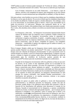 41
1850[2]
podían acceder al inmenso poder monetario de "la bolsa de valores, el Banco de
Inglaterra, y el mercado monetario de Londres." Pero esto no es nada más que el principio.
Con el tiempo, incluyeron en sus redes financieras ... a los bancos y cajas de
ahorros, asícomo a las compañías de seguros, para integrarlos en un solo sistema
financiero a escala internacional que manipulaba la cantidad y el flujo de dinero.
Solo para aclarar: estos hombres no poseían el dinero que los ciudadanos depositaban en
los bancos y en las cajas de ahorros. No poseían el dinero que los ciudadanos depositaban
en los fondos de jubilación, fondos de seguros o fondos fiduciarios. Sin embargo, como
ya se ha mencionado, no necesitaban poseer el dinero. Todo lo que necesitaban era el
poder de controlarlo, el cual tenían. Mientras una institución dentro de su "red
financiera" tuviera los fondos, ellos podrían dirigir esos fondos para aumentar su poder.
Por sí solos, ellos decidían cómo y dónde se invertiría ese enorme fondo internacional de
dinero.
Los banqueros, sobre todo ... los banqueros inversionistas internacionales fueron
capaces de dominar tanto las empresas como el gobierno. Podían controlar los
negocios ... porque los banqueros inversionistas tenían la capacidad de
suministrar, o negarse a suministrar, el capital ... ocupaban cargos en los consejos
de administración de las empresas industriales, como ya lo habían hecho en los
bancos comerciales, cajas de ahorro, compañías de seguros y las compañías
financieras ... canalizaban el capital a las empresas que les cedían el control, y se
lo retiraban a quienes se resistían.[3]
Nota al margen: Quigley señala que los banqueros tienen mucho menos poder sobre
quienes pueden financiar sus propias operaciones[4]
. Por tanto, a cualquier grupo que
busque crear una "dinastía de banqueros internacionales" le sería conveniente crear un
sistema basado en la deuda y socavar la financiación independiente. Cualquier cosa que
devore o elimine la riqueza de quienes están afuera de la Red brindará un sinfín de
oportunidades para los miembros de la dinastía, quienes gozarán de una
fuente inagotable[5]
de dinero para dar en préstamo (siempre con condiciones):
El poder de los banqueros inversionistas sobre los gobiernos se basa en una serie
de factores, de los cuales el más importante quizás sea la necesidad de los
gobiernos de pedir dinero prestado. Así como los empresarios se dirigen a los
bancos comerciales para obtener adelantos de capital ... un gobierno necesita
acudir a bancos mercantiles (o a instituciones controladas por ellos) para hacer
frente a los baches financieros creados por las recaudaciones fiscales irregulares.
Al ser expertos en bonos del gobierno, los banqueros internacionales no sólo
otorgan los avances solicitados, sino también brindan asesoramiento a los
funcionarios del gobierno y, en muchas ocasiones, colocan a sus propios
miembros en puestos del gobierno ...
Además de ejercer un poder sobre el gobierno a través del financiamiento
gubernamental y su influencia personal, los banqueros, usando otro tipo de
presiones, podían dirigir a los gobiernos hacia donde ellos quisieran. Como la
mayoría de los funcionarios del gobierno creía desconocer el mundo de las
finanzas, buscaba el asesoramiento de los banqueros, a quienes consideraban
expertos en el tema. La historia del siglo pasado muestra ... que el consejo que los
banqueros le brindaron a los gobiernos, como el consejo que le dieron a los
industriales, resultó algo consistentemente bueno para los banqueros, pero fue a
menudo desastroso para los gobiernos, los empresarios y el pueblo en general.
Estas recomendaciones podían hacerse efectivas, si era necesario, mediante la
manipulación de las bolsas de valores, los flujos de oro, las tasas de descuento, e
incluso los niveles de actividad empresarial.[6]
 