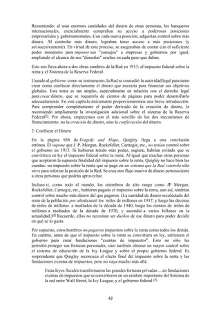 42
Resumiendo: al usar enormes cantidades del dinero de otras personas, los banqueros
internacionales, esencialmente compraban su acceso a poderosas posiciones
empresariales y gubernamentales. Con cada nueva posición, adquirían control sobre más
dinero. Al controlar más dinero, lograban tener acceso a más posiciones (y
así sucesivamente). En virtud de este proceso, se aseguraban de contar con el suficiente
poder monetario para imponer sus "consejos" a empresas y gobiernos por igual,
ampliando el alcance de sus “dinastías” ocultas en cada paso que daban.
Esto nos lleva ahora a dos obras cumbres de la Red en 1913: el impuesto federal sobre la
renta y el Sistema de la Reserva Federal.
Usando al gobierno como su instrumento, la Red se concedió la autoridad legal para tanto
crear como confiscar directamente el dinero que necesita para financiar sus objetivos
globales. Este tema es tan amplio, especialmente en relación con el derecho legal
para crear dinero, que se requeriría de cientos de páginas para poder desarrollarlo
adecuadamente. En este capítulo únicamente proporcionaremos una breve introducción.
Para comprender completamente el poder derivado de la creación de dinero, le
recomiendo ampliamente la investigación adicional sobre el sistema de la Reserva
Federal[7]
. Por ahora, empecemos con el más sencillo de los dos mecanismos de
financiamiento: no la creación de dinero, sino la confiscación del dinero.
2: Confiscar el Dinero
En la página 938 de Tragedy and Hope, Quigley llega a una conclusión
errónea. Él supone que J. P. Morgan, Rockefeller, Carnegie, etc., no tenían control sobre
el gobierno en 1913. Si hubieran tenido más poder, sugiere, habrían evitado que se
convirtiera en ley el impuesto federal sobre la renta. Al igual que muchas otras personas
que aceptaron la supuesta finalidad del impuesto sobre la renta, Quigley no hace bien las
cuentas: un impuesto sobre la renta que se paga en un sistema que la Red controla sólo
sirve para reforzar la posición de la Red. Se crea otro flujo masivo de dinero perteneciente
a otras personas que podrán aprovechar.
Incluso si, como todo el mundo, los miembros de alto rango como JP Morgan,
Rockefeller, Carnegie, etc., hubieran pagado el impuesto sobre la renta, aun así, tendrían
control sobre mucho más dinero del que pagaron. (La cantidad de dinero recolectada del
resto de la población por añoalcanzó los miles de millones en 1917, y luego las decenas
de miles de millones a mediados de la década de 1940, luego los cientos de miles de
millones a mediados de la década de 1970, y ascendió a varios billones en la
actualidad.)[8]
Recuerde, ellos no necesitan ser dueños de ese dinero para poder decidir
en qué se lo gasta.
Por supuesto, estos hombres no pagaron impuestos sobre la renta como todos los demás.
En cambio, antes de que el impuesto sobre la renta se convirtiera en ley, utilizaron el
gobierno para crear fundaciones "exentas de impuestos". Esto no sólo les
permitió proteger sus fortunas personales, sino también obtener un mayor control sobre
el sistema de educación de la Ivy League y sobre el propio gobierno federal. Es
sorprendente que Quigley reconozca el efecto final del impuesto sobre la renta y las
fundaciones exentas de impuestos, pero no vaya mucho más allá:
Estas leyes fiscales transformaron las grandes fortunas privadas ... en fundaciones
exentas de impuestos que se convirtieron en un eslabón importante del Sistema de
la red entre Wall Street, la Ivy League, y el gobierno federal.[9]
 