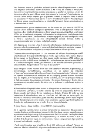 43
Para darse una idea de lo que la Red realmente pensaba sobre el impuesto sobre la renta,
sólo dirijamos nuevamente nuestra atención a E. M. House. En su libro de Philip Dru:
Administrator(escrito en forma anónima antes de que se aprobara la enmienda a la ley del
impuestos sobre la renta), House atacó abiertamente la "grotesca" Constitución de los
Estados Unidos porque impedía que "el gobierno" cobrara el impuesto sobre la renta a
sus ciudadanos.[10]
Poco después de que el nuevo presidente (Woodrow Wilson) elegido
por House tomara posesión del cargo, se eliminó la "grotesca" barrera constitucional, y
el dinero comenzó a fluir.
Lamentablemente, pocos estadounidenses se dan cuenta de que antes de 1913[11]
los
Estados Unidos no tenían un impuesto permanente sobre la renta personal. Piénselo un
momento... Los Estados Unidos pasaron de ser un país escasamente poblado y salvaje en
1776 a ser la nación más próspera y podría decirse la más poderosa en el planeta sin un
impuesto sobre la renta. Contrariamente a la creencia popular, no tener un impuesto sobre
la renta no significa que su país esté condenado (social, política, militar y
económicamente) a tener el estatus global de Somalia.
Otro hecho poco conocido sobre el impuesto sobre la renta: si ahora suprimiéramos el
impuesto sobre la renta personal, el gobierno federal todavía podría recolectar cerca de 3
mil millones de dólares en ingresos por día (125 millones de dólares por hora).
Compare esto con sus ingresos en 1913, de menos de mil millones de dólares por año[12]
,
y la obscenidad de lo que la Red ha logrado resulta algo bastante claro. Incluso después
de los ajustes por la inflación, las cifras siguen siendo alarmantes. (Mil millones de
dólares por año en 1913 serían alrededor de25 mil millones por año en la actualidad[13]
.
A la tasa actual del gasto federal, ¡ese monto de25 mil millones de dólares ajustados a la
inflación habría desaparecido en poco más de dos días!)[14]
Todo este gasto federal requiere de un flujo cada vez mayor de dinero. Siga ese flujo, y
encontraráque, inevitablemente, desemboca en un océano de industrias
e “intereses” conectados a la Red. Incluso los servicios humanitarios del "gobierno" como
los cupones de alimentos son manejados por JP Morgan y generan millones de dólares
para esa empresa. Revise el complejo militar-industrial, que sirve al principal interés de
la Red (su proyecto de destrucción-soberanía, y los costos, financieros y de otro tipo, y
seguramente se sentirá abrumado. Pero con todo lo malo que es, solo hemos arañado la
superficie.
Sí, básicamente el impuesto sobre la renta le entregó a la Red una licencia para robar. Sin
su instrumento (gobierno), no habría manera de confiscar directamente billones de
dólares anuales del trabajo de los ciudadanos de Estados Unidos. El poder de este
mecanismo de financiamiento, que no existió por casi 140 años en nuestro país, sin
medida, ha fortalecido la influencia global de la Red. Sin embargo, incluso en sus mejores
días, el llamado impuesto sobre la renta ocupa un distante segundo lugar frente a el mayor
de todos los poderes monetarios: el poder de crear dinerode la nada.
3: Crear Dinero—Crear Crédito—Crear DEUDA Imprescriptible
En el siguiente capítulo, vamos a revisar brevemente los mecanismos básicos para la
creación de dinero, crédito y deuda imprescriptible. Por ahora, vamos a tratar algo que es
seguramente más importante y definitivamente más fácil de entender: las implicaciones
de poseer un poder monetario tan impresionante y la historia de cómo la Red se
apoderó de él. En primer lugar, las implicaciones. Vamos a empezar con algo sencillo y
lo iremos haciendo más complejo.
¿Puede usted imaginar que el gobierno le dé 100 millones de dólares? Piénselo un
momento. Mañana, al mediodía, el gobierno se ha comprometido a transferir 100 millones
 