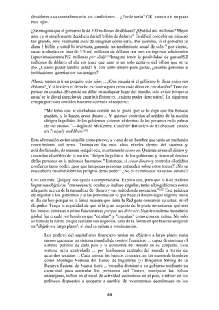 44
de dólares a su cuenta bancaria, sin condiciones ... ¿Puede verlo? OK, vamos a ir un poco
más lejos.
¿Se imagina que el gobierno le dé 500 millones de dólares? ¿Qué tal mil millones? Mejor
aún, ¿y si simplemente decidiera darle1 billón de dólares? Es difícil concebir un número
tan grande, pero realmente trate de imaginar cómo sería. Por ejemplo, si el gobierno le
diera 1 billón y usted lo invirtiera, ganando un rendimiento anual de solo 7 por ciento,
usted acabaría con más de 5.5 mil millones de dólares por mes en ingresos adicionales
(aproximadamente192 millones por día).[15]
Imagine tener la posibilidad de gastar192
millones de dólares al día sin tener que usar ni un solo centavo del billón que se le
dio. ¿Cuánto poder tendría usted? Y con tanto dinero para gastar, ¿cuántas personas e
instituciones querrían ser sus amigos?
Ahora, vamos a ir un poquito más lejos ... ¿Qué pasaría si el gobierno le diera todos sus
dólares?¿Y si le diera el derecho exclusivo para crear cada dólar en circulación? Trate de
pensar en esaidea. (Si existe un dólar en cualquier lugar del mundo, sólo existe porque a
usted se le dio el derecho de crearlo.) Entonces, ¿cuánto poder tiene usted? La siguiente
cita proporciona una idea bastante acertada al respecto:
“Me temo que al ciudadano común no le gusta que se le diga que los bancos
pueden, y lo hacen, crear dinero ... Y quienes controlan el crédito de la nación
dirigen la política de los gobiernos y tienen el destino de las personas en la palma
de sus manos.”—Reginald McKenna, Canciller Británico de Exchequer, citado
en Tragedy and Hope[16]
Esta afirmación es tan sencilla como parece, y viene de un hombre que tenía un profundo
conocimiento del tema. Trabajó en los más altos niveles dentro del sistema y
está declarando, de manera inequívoca, exactamente cómo es. Quienes crean el dinero y
controlan el crédito de la nación “dirigen la política de los gobiernos y tienen el destino
de las personas en la palma de las manos." Entonces, si crear dinero y controlar el crédito
confieren tanto poder, ¿por qué tan pocas personas entienden sobre estos temas? ¿No se
nos debería enseñar sobre los peligros de tal poder? ¿No es extraño que no se nos enseñe?
Una vez más, Quigley nos ayuda a comprenderlo. Explica que, para que la Red pudiera
lograr sus objetivos, "era necesario ocultar, o incluso engañar, tanto a los gobiernos como
a la gente acerca de la naturaleza del dinero y sus métodos de operación."[17]
Esta práctica
de engañar a los gobiernos y a las personas en lo que hace al dinero sigue vigente hasta
el día de hoy porque es la única manera que tiene la Red para conservar su actual nivel
de poder. Tenga la seguridad de que si la gran mayoría de la gente no entiende qué son
los bancos centrales o cómo funcionan es porque así debe ser. Nuestro sistema monetario
global fue creado por hombres que "ocultan" y "engañan" como cosa de rutina. No sólo
se trata de la forma en que realizan sus negocios, sino de la forma en que buscan asegurar
su "objetivo a largo plazo", el cual se reitera a continuación.
Los poderes del capitalismo financiero tenían un objetivo a largo plazo, nada
menos que crear un sistema mundial de control financiero ... capaz de dominar el
sistema político de cada país y la economía del mundo en su conjunto. Este
sistema sería controlado ... por los bancos centrales del mundo a través de
acuerdos secretos ... Cada uno de los bancos centrales, en las manos de hombres
como Montagu Norman del Banco de Inglaterra (y) Benjamin Strong de la
Reserva Federal de Nueva York ... buscaba dominar a su gobierno mediante su
capacidad para controlar los préstamos del Tesoro, manipular las bolsas
extranjeras, influir en el nivel de actividad económica en el país, e influir en los
políticos dispuestos a cooperar a cambio de recompensas económicas en los
 