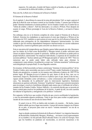 45
negocios. En cada país, el poder del banco central se basaba, en gran medida, en
su control de la oferta del crédito y el dinero.[18]
Para este fin, la Red creó el Sistema de la Reserva Federal.
El Sistema de la Reserva Federal
En el capítulo 3, describimos la causa de la ruina del presidente Taft: se negó a apoyar el
plan de la Red de crear un banco central en los Estados Unidos. Y puesto que la Red no
podía "dominar totalmente el sistema político" de los Estados Unidos sin el control de su
"oferta de crédito y dinero", Taft fue derrocado y se colocó a Wilson. Poco después de
asumir el cargo, Wilson promulgó el Acta de la Reserva Federal, y así nació el banco
central.
Sin embargo, ésta no es la historia completa de cómo surgió el Sistema de la Reserva
Federal. Asícomo los ciudadanos se equivocaron al creer que eligieron a Wilson en las
elecciones de 1912, también se equivocaron al creer que la Ley de la Reserva Federal fue
elaborada para protegerlos de los depredadores banqueros internacionales. La triste
verdad es que los mismos depredadores banqueros internacionales en secreto redactaron
la legislación y usaron al gobierno para convertir sus deseos en leyes.
Esta es una pieza del rompecabezas que Quigley parece haber pasado por alto. Reconoce
que los titanes de la Red como Rockefeller y Morgan tenían el poder suficiente para
causar un pánico financiero cuando lo quisieran. Admite que utilizaron su poder para su
propio beneficio, destrozando "las empresas individuales, a expensas de los tenedores de
acciones públicas." Incluso admite que JP Morgan precipitó el "pánico de 1907." Pero no
menciona que su poder pudo haber sido utilizado tanto para eliminar la
competencia y para alentar a la población a exigir una "reforma monetaria" (reforma que
sería dirigida por la propia Red). Es una flagrante omisión.
En resumen, la Red necesitaba un banco central para "dominar el sistema político" de los
Estados Unidos, pero necesitaba una nueva crisis[19]
para vender finalmente el proyecto.
Desde esta perspectiva, se puede ver de manera muy diferente el pánico de 1907.[20]
En
primer lugar, JP Morgan provocó el pánico (lo que, hasta el día de hoy, rara vez se
menciona), luego él y Rockefeller detuvieron el pánico (por el que, hasta el día de hoy,
siguen siendo retratados como salvadores), y como consecuencia del sufrimiento y el
caos, "las demandas de la población" para la intervención legislativa finalmente
alcanzaron un quórum suficiente. Entonces "el gobierno" integra una comisión monetaria
para investigar y resolver el problema (dirigido nada menos que el infiltrado de la Red y
senador de los Estados Unidos, Nelson Aldrich), y la comisión decide que se necesita un
banco central para resolver los problemas de la nación. A partir de ahí, era solo cuestión
de redactar la legislación y entregársela a los políticos "correctos".
Por supuesto, la Red tuvo que ocultar el hecho de que estaría escribiendo la legislación,
y esto les presentaba algunos problemas. Todo lo que hizo para ocultar su papel parece
sacado de una escena de una novela de James Bond.
Si usted vivía en 1910, no habría sido invitado a la reunión ... De hecho, nunca
habría sabido que tuvo lugar una reunión. A pesar del enorme impacto en el futuro
de su país, el proyecto para crear un nuevo "sistema monetario" no era de su
incumbencia.
Aquí es donde comienza la historia de la Reserva Federal. Los imperios bancarios
de Rockefeller, Rothschild, Morgan y Warburg ... enviaron a [seis] representantes
en su nombre a la Isla privada Jekyll ubicada frente a la costa de Georgia. Para
que los hombres no pudieran ser reconocidos, se envió de vacaciones a los
 