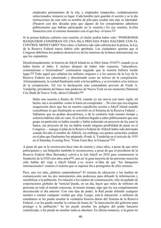 46
empleados permanentes de la isla, y empleados temporales, cuidadosamente
seleccionados, tomaron su lugar. Cada hombre juró guardar el secreto y se le dio
instrucciones de usar sólo su nombre de pila para ocultar aún más su identidad.
(Pasaron casi dos décadas para que alguno de los conspiradores admitiera
públicamente que habían participado en la reunión.) En esa reunión, la élite
financiera creó el sistema monetario con el que hoy vivimos.[21]
Si la prensa hubiera cubierto esta reunión, el titular podría haber sido: “PODEROSOS
BANQUEROS CONSPIRAN EN UNA ISLA PRIVADA PARA HACERSE CON EL
CONTROL MONETARIO" Pero claro, si hubiera sido sido cubierta por la prensa, la Ley
de la Reserva Federal nunca habría sido aprobada. Los ciudadanos querían que el
Congreso debilitara los poderes destructivos de los intereses de la banca internacional, no
que los expandiera.
Desafortunadamente, la historia de Jekyll Island no se filtró hasta 1916[22]
, cuando ya se
había hecho el daño. E incluso después de haber sido expuesta, "educadores,
comentaristas e historiadores" continuaron negando que la reunión hubiera tenido
lugar.[23]
Todo aquel que señalara los nefastos orígenes y a los autores de la Ley de la
Reserva Federal era calumniado y desestimado como un teórico de la conspiración.
Afortunadamente, la verdad finalmente salió a la luz pública, y se reivindicó a los teóricos
de la conspiración. Tal vez la declaración más contundente provino de Frank A.
Vanderlip, presidente del banco más poderoso de Nueva York en ese momento (National
City Bank de Nueva York, ahora Citibank):[24]
Hubo una ocasión a finales de 1910, cuando yo me movía con tanto sigilo, de
hecho, tan a escondidas -como lo haría un conspirador ... No creo que sea ninguna
exageración decir que fue en nuestra expedición secreta a Jekyll Island cuando
concebimos lo que finalmente se convirtió en el Sistema de la Reserva Federal ...
Sabíamos que no podían descubrirnos, o de lo contrario todo nuestro tiempo y
esfuerzo habrían sido en vano. Si se hubiera llegado a saber públicamente que este
grupo en particular se había reunido y había redactado un proyecto de ley para la
banca, ese proyecto de ley no habría tenido ninguna posibilidad de pasar en el
Congreso ... aunque el plan de la Reserva Federal de Aldrich había sido derrotado
cuando llevaba el nombre de Aldrich, sin embargo sus puntos esenciales estaban
en el plan que finalmente fue adoptado.-Frank A. Vanderlip en el artículo de 1935
en el Saturday Evening Post, "From Farm Boy to Financier”[25]
A pesar de que se lo reconociera hace más de setenta y cinco años, a pesar de que otros
participantes y sus biógrafos también lo reconocieron, a pesar de que el presidente de la
Reserva Federal (Ben Bernanke) volvió a la Isla Jekyll en 2010 para conmemorar la
fundación de la FED cien años antes[26]; aun así la gran mayoría de las personas nunca ha
oído hablar del viaje a Jekyll Island y no tienen ni idea de que "los banqueros
internacionales" crearon el sistema que se suponía iba a protegerlos de ellos mismos.
Pero, una vez más, ¿debería sorprendernos? El sistema de educación y los medios de
comunicación son los dos instrumentos más poderosos para difundir la información y
sensibilizar a la población. En relación a los medios de comunicación, sólo un puñado de
corporaciones globales de “noticias”puede, en un día, hacer que miles de millones de
personas en todo el mundo conozcan, al mismo tiempo, algo que les era completamente
desconocido el día anterior. Con este tipo de poder, la Red puede difundir cualquier
mentira o retener cualquier verdad que elija. Luego, está la educación: a millones de
estudiantes se les puede enseñar la verdadera historia detrás del Sistema de la Reserva
Federal, o se les puede enseñar la cortina de humo de "la intervención del gobierno para
proteger a la población." Se les puede enseñar los peligros del poder bancario
centralizado, o les puede no enseñar nada en absoluto. En última instancia, si la gente no
 