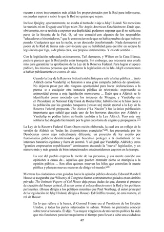 47
recurre a otros instrumentos más alláde los proporcionados por la Red para informarse,
no pueden aspirar a saber lo que la Red no quiere que sepan.
Incluso Quigley, aparentemente, no estaba al tanto del viaje a Jekyll Island. No menciona
la reunión, ni en Tragedy and Hope ni en The Anglo-American Establishment. Dado que,
obviamente, no se resistía a exponer esa duplicidad, podemos suponer que él no sabía esa
parte de la historia de la Fed. O, tal vez consultó con algunos de los respetables
"educadores e historiadores," que lo convencieron de que no había pruebas de que hubiera
pasado. Cualquiera que sea la razón, es un descuido desafortunado. Nada demuestra el
poder de la Red de forma más convincente que su habilidad para escribir en secreto la
legislación que rige, o de plano crea, sus propios instrumentos. Y en este sentido ...
Con la legislación redactada exitosamente, Taft depuesto, y Wilson en la Casa Blanca,
pudiera parecer que la Red podía estar tranquila. Sin embargo, era necesaria una estafa
más para garantizar la aprobación de la Ley de la Reserva Federal. Para lograr el apoyo
público, las mismas personas que redactaron la legislación en la Isla Jekyll comenzaron
a hablar públicamente en contra de ella.
Cuando la Ley de la Reserva Federal estaba lista para salir a la luz pública ... tanto
Aldrich como Vanderlip se lanzaron a una gran campaña pública de oposición.
No dejaron pasar por alto ninguna oportunidad para hacer declaraciones a la
prensa -o a cualquier otra instancia pública de relevancia- expresando su
animosidad eterna a esta legislación monstruosa ... Dado que a Aldrich se lo
identificaba como asociado con los intereses de Morgan, y Vanderlip era
el Presidente de National City Bank de Rockefeller, hábilmente se le hizo creer a
la población que los grandes banqueros [tenían un] miedo mortal a la Ley de la
Reserva Federal propuesta. The Nation (“La Nación”) fue la única publicación
importante que señaló que cada uno de los horrores descritos por Aldrich y
Vanderlip se podían haber atribuido también a la Ley Aldrich. Pero esta voz
solitaria fue ahogada fácilmente por la gran cacofonía de engaño y propaganda.[27]
La Ley de la Reserva Federal Glass-Owen recién elaborada, la cual era un reflejo de la
versión de Aldrich en "todas las disposiciones esenciales"[28]
, fue presentada por los
Demócratas como algo radicalmente diferente; un proyecto de ley escrito por
funcionarios públicos desinteresados que buscaban proteger a la ciudadanía de los
intereses bancarios egoístas y fuera de control. Y al igual que Vanderlip, Aldrich y otros
"grandes empresarios republicanos" continuaron atacando la "nueva" legislación, y un
número más y más grande de bien intencionados estadounidenses cayeron en la trampa.
La voz del pueblo expresa la mente de las personas, y esa mente concibe sus
opiniones a causa de... aquellos que pueden entender cómo se manipula a la
opinión pública ... Son ellos quienes mueven los hilos que controlan la mente
pública y planean nuevas maneras de dirigir el mundo.[29]
Mientras los ciudadanos eran guiados hacia la opinión pública deseada, Edward Mandell
House se aseguraba que Wilson y el Congreso fueran correctamente guiados en un ámbito
privado. The Intimate Papers of Col House deja pocas dudas de que, durante el proceso
de creación del banco central, él actuó como el enlace directo entre la Red y los políticos
pertinentes. (House dirigía a los políticos mientras que Paul Warburg, el autor principal
de la legislación de Jekyll Island, dirigía a House). Ed Griffin resume, de esta manera, el
rol de House:
En lo que refiere a la banca, el Coronel House era el Presidente de los Estados
Unidos, y todas las partes interesadas lo sabían. Wilson no pretendía conocer
sobre teoría bancaria. Él dijo: "La mayor vergüenza de mi carrera política ha sido
que mis funciones parecieron quitarme el tiempo para llevar a cabo una cuidadosa
 