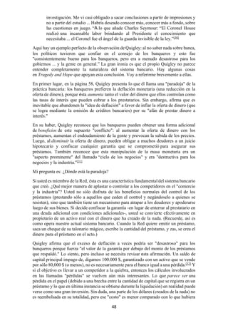 48
investigación. Me vi casi obligado a sacar conclusiones a partir de impresiones y
no a partir del estudio ... Habría deseado conocer más, conocer más a fondo, sobre
las cuestiones en juego. “A lo que añade Charles Seymour: “El Coronel House
realizó una incansable labor brindando al Presidente el conocimiento que
necesitaba ... el Coronel fue el ángel de la guarda invisible de la ley.”[30]
Aquí hay un ejemplo perfecto de la observación de Quigley: al no saber nada sobre banca,
los políticos tuvieron que confiar en el consejo de los banqueros y esto fue
"consistentemente bueno para los banqueros, pero era a menudo desastroso para los
gobiernos ... y la gente en general.” La gran ironía es que el propio Quigley no parece
entender completamente la naturaleza del sistema bancario. Hay algunas cosas
en Tragedy and Hope que apoyan esta conclusión. Voy a referirme brevemente a ellas.
En primer lugar, en la página 58, Quigley presenta lo que él llama una "paradoja" de la
práctica bancaria: los banqueros prefieren la deflación monetaria (una reducción en la
oferta de dinero), porque ésta aumenta tanto el valor del dinero que ellos controlan como
las tasas de interés que pueden cobrar a los prestatarios. Sin embargo, afirma que es
inevitable que abandonen la "idea de deflación" a favor de inflar la oferta de dinero (que
se logra mediante la emisión de créditos bancarios) por su "afán de prestar dinero a
interés."
En su haber, Quigley reconoce que los banqueros pueden obtener una forma adicional
de beneficios de este supuesto "conflicto": al aumentar la oferta de dinero con los
préstamos, aumentan el endeudamiento de la gente y provocan la subida de los precios.
Luego, al disminuir la oferta de dinero, pueden obligar a muchos deudores a un juicio
hipotecario y confiscar cualquier garantía que se comprometió para asegurar sus
préstamos. También reconoce que esta manipulación de la masa monetaria era un
"aspecto prominente" del llamado “ciclo de los negocios" y era "destructiva para los
negocios y la industria."[31]
Mi pregunta es: ¿Dónde está la paradoja?
Si usted es miembro de la Red, ésta es una característica fundamental del sistema bancario
que creó. ¿Qué mejor manera de aplastar o controlar a los competidores en el "comercio
y la industria"? Usted no sólo disfruta de los beneficios normales del control de los
préstamos (prestando sólo a aquellos que ceden el control y negándoselo a quienes se
resisten), sino que también tiene un mecanismo para atrapar a los deudores y apoderarse
luego de sus bienes. Si decide confiscar la garantía -en lugar de enterrar al prestatario en
una deuda adicional con condiciones adicionales-, usted se convierte efectivamente en
propietario de un activo real con el dinero que ha creado de la nada. (Recuerde, así es
como opera nuestro actual sistema bancario. Cuando la Red quiere emitir un préstamo,
saca un cheque de su talonario mágico, escribe la cantidad del préstamo, y zas, se crea el
dinero para el préstamo en el acto.)
Quigley afirma que el exceso de deflación a veces podría ser "desastroso" para los
banqueros porque fuerza "el valor de la garantía por debajo del monto de los préstamos
que respaldó." Lo siento, pero incluso se necesita revisar esta afirmación. Un saldo de
capital principal impago de, digamos 100.000 $, garantizado con un activo que se vende
por sólo 80,000 $ (o menos), no es necesariamente para el banco igual a una pérdida.[32]
Y
si el objetivo es llevar a un competidor a la quiebra, entonces los cálculos involucrados
en las llamadas "pérdidas" se vuelven aún más interesantes. Lo que parece ser una
pérdida en el papel (debido a una brecha entre la cantidad de capital que se registra en un
préstamo y lo que en última instancia se obtiene durante la liquidación) en realidad puede
verse como una gran inversión. Sin duda, una parte de los dólares (creados de la nada) no
es reembolsada en su totalidad, pero ese "costo" es menor comparado con lo que hubiera
 