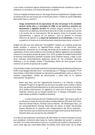 4
5 por ciento, encontrará algunas declaraciones verdaderamente asombrosas sobre la
existencia, la naturaleza, y la eficacia del poder encubierto.
Tanto en Tragedy and Hope como en The Anglo-American Establishment, Quigley revela
la existencia de una red secreta que se formó para poner a “todas las partes habitables
del mundo” bajo su control.[4]
Tengo conocimiento de las operaciones de esta red porque la he estudiado
durante veinte años y, a principios de 1960, se me autorizó a examinar sus
documentos y registros secretos. No profeso ninguna aversión a ella o a la
mayoría de sus objetivos; durante gran parte de mi vida, he estado cerca de ella
y de muchos de sus instrumentos. Me he opuesto, tanto en el pasado como
recientemente, a algunas de sus políticas... pero en general mi principal
diferencia de opinión es su deseo de mantenerse en el anonimato, y creo que
su papel en la historia es lo suficientemente importante para darse a conocer.[5]
Quigley nos dice que esta adinerada "red anglófila" coopera con cualquier grupo que
pueda ayudarle a alcanzar su objetivo[6]
(esto incluye a los comunistas, que,
aparentemente, parecerían ser el enemigo declarado de los poderosos conspiradores
capitalistas). Él narra cómo la Red se creó a finales de 1800 en Inglaterra y de inmediato
comenzó a crear grupos ocultos de apoyo. Para 1919, ya había formadoel Instituto Real
de Asuntos Internacionales (también conocido como Chatham House), y llegó a crear
otros institutos extremadamente poderosos dentro de "los principales dominios
británicos y en los Estados Unidos."[7]
Ocultándose detrás de estos grupos, la Red
comenzó en secreto el ejercicio de su poder.
En los Estados Unidos, el principal instituto fue llamado Consejo de Relaciones Exteriores
(CFR), al que Quigley describe como “ una fachada para J. P. Morgan y compañía.”[8]
; En
poco tiempo, la Red había ampliado sus operaciones extendiéndose como un cáncer en
nuestras universidades, medios de comunicación, y sobre todo en la “política
internacional” del gobierno.
Sobre esta base, que fue originalmente financiera y se remonta a George
Peabody,[9]
surgió en el siglo XX una estructura de poder entre Londres y Nueva
York, que penetró profundamente en la vida universitaria, la prensa y la práctica
de la política internacional. En Inglaterra, el centro fue el Grupo de la Mesa
Redonda, mientras que en Estados Unidos fue J. P. Morgan y Compañía, o sus
sedes locales en Boston, Filadelfia y Cleveland.
La sede americana de este "Establecimiento Inglés" ejerció gran parte de
su influencia a través de cinco periódicos estadounidenses (The New York Times,
New York Herald Tribune, Christian Science Monitor, The Washington Post, y el
tan lamentado Boston Evening Transcript). De hecho, el editor del Christian
Science Monitor era el reportero jefe estadounidense (de forma anónima)...
Cabe mencionar que la existencia de este eje Anglo-Americano de Wall Street es
bastante obvio una vez que ha sido señalado.[10]
Si la idea de que poderosos conocedores de Wall Street se unieran extranjera secreta
para establecer el dominio sobre todas las "partes habitables del mundo" y penetrar
con éxito “en la vida universitaria, la prensa, y la práctica de la política internacional” le
suena como algo que usted debió haber escuchado, tiene usted razón. De no haber
 